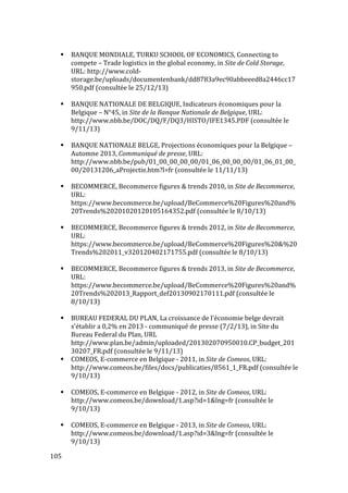  105	
  
# BANQUE	
  MONDIALE,	
  TURKU	
  SCHOOL	
  OF	
  ECONOMICS,	
  Connecting	
  to	
  
compete	
  –	
  Trade	
  logistics	
  in	
  the	
  global	
  economy,	
  in	
  Site	
  de	
  Cold	
  Storage,	
  
URL:	
  http://www.cold-­‐
storage.be/uploads/documentenbank/dd8783a9ec90abbeeed8a2446cc17
950.pdf	
  (consultée	
  le	
  25/12/13)	
  
	
  
# BANQUE	
  NATIONALE	
  DE	
  BELGIQUE,	
  Indicateurs	
  économiques	
  pour	
  la	
  
Belgique	
  –	
  N°45,	
  in	
  Site	
  de	
  la	
  Banque	
  Nationale	
  de	
  Belgique,	
  URL:	
  
http://www.nbb.be/DOC/DQ/F/DQ3/HISTO/IFE1345.PDF	
  (consultée	
  le	
  
9/11/13)	
  
	
  
# BANQUE	
  NATIONALE	
  BELGE,	
  Projections	
  économiques	
  pour	
  la	
  Belgique	
  –	
  
Automne	
  2013,	
  Communiqué	
  de	
  presse,	
  URL:	
  
http://www.nbb.be/pub/01_00_00_00_00/01_06_00_00_00/01_06_01_00_
00/20131206_aProjectie.htm?l=fr	
  (consultée	
  le	
  11/11/13)	
  
	
  
# BECOMMERCE,	
  Becommerce	
  figures	
  &	
  trends	
  2010,	
  in	
  Site	
  de	
  Becommerce,	
  
URL:	
  
https://www.becommerce.be/upload/BeCommerce%20Figures%20and%
20Trends%20201020120105164352.pdf	
  (consultée	
  le	
  8/10/13)	
  
	
  
# BECOMMERCE,	
  Becommerce	
  figures	
  &	
  trends	
  2012,	
  in	
  Site	
  de	
  Becommerce,	
  
URL:	
  
https://www.becommerce.be/upload/BeCommerce%20Figures%20&%20
Trends%202011_v320120402171755.pdf	
  (consultée	
  le	
  8/10/13)	
  
	
  
# BECOMMERCE,	
  Becommerce	
  figures	
  &	
  trends	
  2013,	
  in	
  Site	
  de	
  Becommerce,	
  
URL:	
  
https://www.becommerce.be/upload/BeCommerce%20Figures%20and%
20Trends%202013_Rapport_def20130902170111.pdf	
  (consultée	
  le	
  
8/10/13)	
  
	
  
# BUREAU	
  FEDERAL	
  DU	
  PLAN,	
  La	
  croissance	
  de	
  l'économie	
  belge	
  devrait	
  
s'établir	
  a	
  0,2%	
  en	
  2013	
  -­‐	
  communiqué	
  de	
  presse	
  (7/2/13),	
  in	
  Site	
  du	
  
Bureau	
  Federal	
  du	
  Plan,	
  URL	
  
http://www.plan.be/admin/uploaded/201302070950010.CP_budget_201
30207_FR.pdf	
  (consultée	
  le	
  9/11/13)	
  
# COMEOS,	
  E-­‐commerce	
  en	
  Belgique	
  -­‐	
  2011,	
  in	
  Site	
  de	
  Comeos,	
  URL:	
  
http://www.comeos.be/files/docs/publicaties/8561_1_FR.pdf	
  (consultée	
  le	
  
9/10/13)	
  
	
  
# COMEOS,	
  E-­‐commerce	
  en	
  Belgique	
  -­‐	
  2012,	
  in	
  Site	
  de	
  Comeos,	
  URL:	
  
http://www.comeos.be/download/1.asp?id=1&lng=fr	
  (consultée	
  le	
  
9/10/13)	
  
	
  
# COMEOS,	
  E-­‐commerce	
  en	
  Belgique	
  -­‐	
  2013,	
  in	
  Site	
  de	
  Comeos,	
  URL:	
  	
  
http://www.comeos.be/download/1.asp?id=3&lng=fr	
  (consultée	
  le	
  
9/10/13)	
  
 