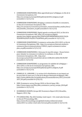   106	
  
# COMMISSION	
  EUROPEENNE,	
  Bilan	
  approfondi	
  pour	
  la	
  Belgique,	
  in	
  Site	
  de	
  la	
  
Commission	
  Européenne,	
  Url:	
  
http://ec.europa.eu/europe2020/pdf/nd/idr2012_belgium_fr.pdf	
  
(consultée	
  le	
  12/11/13)	
  
	
  
# COMMISSION	
  EUROPEENNE,	
  Bringing	
  e-­‐commerce	
  benefits	
  to	
  consumers,	
  
in	
  Site	
  de	
  la	
  Commission	
  Européenne,	
  URL	
  :	
  
http://ec.europa.eu/consumers/consumer_research/market_studies/docs/
swd_benefits_consumers_en.pdf	
  (consultée	
  le	
  14/11/13)	
  
	
  
# COMMISSION	
  EUROPEENNE,	
  Digital	
  agenda	
  scoreboard	
  2013,	
  in	
  Site	
  de	
  la	
  
Commission	
  Européenne,	
  URL:	
  http://ec.europa.eu/digital-­‐
agenda/sites/digital-­‐agenda/files/DAE%20SCOREBOARD%202013%20-­‐
%20SWD%202013%20217%20FINAL.pdf	
  (consultée	
  le	
  13/11/13)	
  
	
  
# COMMISSION	
  EUROPEENNE,	
  E-­‐commerce	
  action	
  plan	
  2012-­‐2015,	
  in	
  Site	
  de	
  
la	
  Commission	
  Européenne,	
  URL	
  :	
  http://ec.europa.eu/internal_market/e-­‐
commerce/docs/communications/130423_report-­‐ecommerce-­‐action-­‐
plan_en.pdf(consultée	
  le	
  9/11/13)	
  
	
  
# COMMISSION	
  EUROPEENNE,	
  L'Acte	
  pour	
  le	
  marché	
  unique	
  -­‐	
  Douze	
  leviers	
  
pour	
  stimuler	
  la	
  croissance	
  et	
  renforcer	
  la	
  confiance,	
  in	
  Site	
  de	
  la	
  
Commission	
  Européenne,	
  URL	
  :	
  http://eur-­‐
lex.europa.eu/LexUriServ/LexUriServ.do?uri=COM:2011:0206:FIN:FR:PDF	
  
(consultée	
  le	
  15/11/13)	
  
	
  
# COMMISSION	
  EUROPEENNE,	
  Le	
  programme	
  de	
  stabilité	
  de	
  la	
  Belgique	
  –	
  
2013-­‐2016,	
  in	
  Site	
  de	
  la	
  Commission	
  Européenne,	
  URL	
  :	
  
http://ec.europa.eu/europe2020/pdf/nd/sp2013_belgium_fr.pdf	
  
(consultée	
  le	
  14/11/13)	
  
	
  
# CORNILLE,	
  D.,	
  LANGOHR,	
  J.,	
  Le	
  secteur	
  de	
  la	
  distribution	
  et	
  son	
  impact	
  sur	
  
les	
  prix	
  dans	
  la	
  zone	
  euro,	
  in	
  Site	
  de	
  la	
  Banque	
  Nationale	
  de	
  Belgique,	
  URL	
  :	
  
http://www.nbb.be/doc/ts/publications/EconomicReview/2011/revecoIII
2011_H3.pdf	
  (consultée	
  le	
  6/10/13)	
  
	
  
# DIBS,	
  Ecommerce	
  survey	
  Europe	
  2010,	
  in	
  Site	
  de	
  Inpay,	
  URL	
  :	
  
http://www.inpay.com/files/dibs_ecommerce_survey_europe_2010.pdf	
  
(consultée	
  le	
  14/11/13)	
  
	
  
# ECOMMERCE	
  EUROPE,	
  Europe	
  B2C	
  Ecommerce	
  Report	
  2013,	
  Bruxelles,	
  
Rapport,	
  2013,	
  56p.	
  
	
  
# FTI	
  CONSULTING,	
  The	
  2013	
  holiday	
  retail	
  report	
  –	
  U.S.	
  retail	
  sales	
  forecast,	
  
in	
  Site	
  de	
  FTI	
  Consulting,	
  URL	
  :	
  
http://www.fticonsulting.com/global2/media/collateral/united-­‐
states/2013-­‐us-­‐online-­‐retail-­‐sales-­‐forecast.pdf	
  (consultée	
  le	
  12/11/13)	
  
 