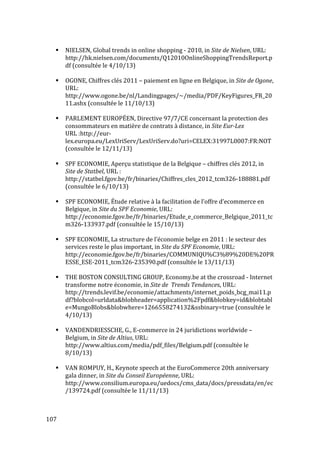  107	
  
# NIELSEN,	
  Global	
  trends	
  in	
  online	
  shopping	
  -­‐	
  2010,	
  in	
  Site	
  de	
  Nielsen,	
  URL:	
  
http://hk.nielsen.com/documents/Q12010OnlineShoppingTrendsReport.p
df	
  (consultée	
  le	
  4/10/13)	
  
	
  
# OGONE,	
  Chiffres	
  clés	
  2011	
  –	
  paiement	
  en	
  ligne	
  en	
  Belgique,	
  in	
  Site	
  de	
  Ogone,	
  
URL:	
  
http://www.ogone.be/nl/Landingpages/~/media/PDF/KeyFigures_FR_20
11.ashx	
  (consultée	
  le	
  11/10/13)	
  
	
  
# PARLEMENT	
  EUROPÉEN,	
  Directive	
  97/7/CE	
  concernant	
  la	
  protection	
  des	
  
consommateurs	
  en	
  matière	
  de	
  contrats	
  à	
  distance,	
  in	
  Site	
  Eur-­‐Lex	
  
URL	
  :http://eur-­‐
lex.europa.eu/LexUriServ/LexUriServ.do?uri=CELEX:31997L0007:FR:NOT	
  
(consultée	
  le	
  12/11/13)	
  
	
  
# SPF	
  ECONOMIE,	
  Aperçu	
  statistique	
  de	
  la	
  Belgique	
  –	
  chiffres	
  clés	
  2012,	
  in	
  
Site	
  de	
  Statbel,	
  URL	
  :	
  
http://statbel.fgov.be/fr/binaries/Chiffres_cles_2012_tcm326-­‐188881.pdf	
  
(consultée	
  le	
  6/10/13)	
  
	
  
# SPF	
  ECONOMIE,	
  Étude	
  relative	
  à	
  la	
  facilitation	
  de	
  l’offre	
  d’ecommerce	
  en	
  
Belgique,	
  in	
  Site	
  du	
  SPF	
  Economie,	
  URL:	
  
http://economie.fgov.be/fr/binaries/Etude_e_commerce_Belgique_2011_tc
m326-­‐133937.pdf	
  (consultée	
  le	
  15/10/13)	
  
	
  
# SPF	
  ECONOMIE,	
  La	
  structure	
  de	
  l’économie	
  belge	
  en	
  2011	
  :	
  le	
  secteur	
  des	
  
services	
  reste	
  le	
  plus	
  important,	
  in	
  Site	
  du	
  SPF	
  Economie,	
  URL:	
  
http://economie.fgov.be/fr/binaries/COMMUNIQU%C3%89%20DE%20PR
ESSE_ESE-­‐2011_tcm326-­‐235390.pdf	
  (consultée	
  le	
  13/11/13)	
  
	
  
# THE	
  BOSTON	
  CONSULTING	
  GROUP,	
  Economy.be	
  at	
  the	
  crossroad	
  -­‐	
  Internet	
  
transforme	
  notre	
  économie,	
  in	
  Site	
  de	
  	
  Trends	
  Tendances,	
  URL:	
  
http://trends.levif.be/economie/attachments/internet_poids_bcg_mai11.p
df?blobcol=urldata&blobheader=application%2Fpdf&blobkey=id&blobtabl
e=MungoBlobs&blobwhere=1266558274132&ssbinary=true	
  (consultée	
  le	
  
4/10/13)	
  
	
  
# VANDENDRIESSCHE,	
  G.,	
  E-­‐commerce	
  in	
  24	
  juridictions	
  worldwide	
  –	
  
Belgium,	
  in	
  Site	
  de	
  Altius,	
  URL:	
  
http://www.altius.com/media/pdf_files/Belgium.pdf	
  (consultée	
  le	
  
8/10/13)	
  
	
  
# VAN	
  ROMPUY,	
  H.,	
  Keynote	
  speech	
  at	
  the	
  EuroCommerce	
  20th	
  anniversary	
  
gala	
  dinner,	
  in	
  Site	
  du	
  Conseil	
  Européenne,	
  URL:	
  
http://www.consilium.europa.eu/uedocs/cms_data/docs/pressdata/en/ec
/139724.pdf	
  (consultée	
  le	
  11/11/13)	
  
	
  
 