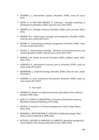   108	
  
# COUDROY,	
   L.,	
   International	
   Logistics,	
   Bruxelles,	
   ICHEC,	
   notes	
   de	
   cours,	
  
2012.	
  
	
  
# EJZYN,	
   A.,	
   et	
   VAN	
   DEN	
   BERGHE,	
   T.,	
   E-­‐business	
   :	
   stratégie	
   marketing	
   et	
  
développement,	
  Bruxelles,	
  ICHEC,	
  notes	
  de	
  cours,	
  2012-­‐2013.	
  
	
  
# SEROEN,	
  J.-­‐D.,	
  Stratégie	
  e-­‐business,	
  Bruxelles,	
  ICHEC,	
  notes	
  de	
  cours,	
  2012-­‐
2013.	
  
	
  
# HEINEN,	
   M.-­‐L.,	
   Import-­‐export	
  strategy	
  and	
  management,	
   Bruxelles,	
   ICHEC,	
  
notes	
  de	
  cours,	
  année	
  2012-­‐2013.	
  
	
  
# PIRARD,	
   P.,	
   International	
  marketing	
  management,	
   Bruxelles,	
   ICHEC,	
   notes	
  
de	
  cours,	
  année	
  2012-­‐2013.	
  
	
  
# TLATLI,	
   F.,	
   International	
  marketing	
  :	
  behaviors	
  of	
  international	
  actors	
  and	
  
markets,	
  Bruxelles,	
  ICHEC,	
  notes	
  de	
  cours,	
  année	
  2012-­‐2013.	
  
	
  
# RONSSE,	
   J.-­‐M.,	
   Études	
   de	
   marché,	
   Bruxelles,	
   IHECS,	
   syllabus,	
   année	
   2010-­‐
2011,	
  174p.	
  
	
  
# ILZKOVITZ,	
   F.,	
   International	
  economics	
  part	
  II,	
   Bruxelles,	
   ICHEC,	
   notes	
   de	
  
cours,	
  année	
  2012-­‐2013.	
  
	
  
# MOERMANS,	
  L.,	
  Corporate	
  strategy,	
  Bruxelles,	
  ICHEC,	
  notes	
  de	
  cours,	
  année	
  
2012-­‐2013.	
  
	
  
# SAERENS,	
   P.,	
   Droit	
   commercial	
   international,	
   Bruxelles,	
   ICHEC,	
   notes	
   de	
  
cours,	
  année	
  2012-­‐2013.	
  
	
  
d. Ouvrages	
  
	
  
# ANDRIEU,	
  O.,	
  Réussir	
  son	
  référencement	
  web,	
  2ème	
  édition,	
  Paris,	
  Editions	
  
Eyrolles,	
  2009,	
  442p.	
  
	
  
# CHOI,	
  S.-­‐Y.,	
  STAHL,	
  D.,	
  WHINSTON,	
  A.,	
  Economics	
  of	
  electronic	
  commerce,	
  
Macmillan	
  Technical	
  Publishing,	
  1997,	
  626p.	
  
	
  
# JACOB,	
  D.,	
  E-­‐commerce	
  :	
  les	
  bonnes	
  pratiques	
  pour	
  réussir,	
  Liège,	
  Edipro,	
  
2012,	
  327p.	
  
	
  
# JOHNSON,	
  G.,	
  WHITTINGTON,	
  R.,	
  SCHOLES,	
  K.,	
  Exploring	
  strategy,	
  9ème	
  
édition,	
  Pearson	
  Education,	
  2008,	
  622p.	
  
	
  
# KOTLER,	
  P.,	
  KELLER,	
  K.,	
  MANCEAU,	
  D.,	
  DUBOIS,	
  B.,	
  Marketing	
  management,	
  
13ème	
  édition,	
  Paris,	
  Pearson	
  Education	
  France,	
  2009,	
  876p.	
  
	
  
 