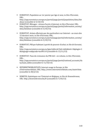   110	
  
# EUROSTAT,	
  Population	
  au	
  1er	
  janvier	
  par	
  âge	
  et	
  sexe,	
  in	
  Site	
  d'Eurostat,	
  
URL:	
  
http://epp.eurostat.ec.europa.eu/portal/page/portal/population/data/dat
abase	
  (consultée	
  le	
  5/10/13)	
  
# EUROSTAT,	
  Ménages	
  -­‐	
  niveau	
  d'accès	
  à	
  Internet,	
  in	
  Site	
  d'Eurostat,	
  URL:	
  
http://epp.eurostat.ec.europa.eu/portal/page/portal/information_society/
data/database	
  (consultée	
  le	
  5/10/13)	
  
	
  
# EUROSTAT,	
  Achats	
  effectués	
  par	
  des	
  particuliers	
  sur	
  Internet	
  -­‐	
  au	
  cours	
  des	
  
12	
  derniers	
  mois,	
  in	
  Site	
  d'Eurostat,	
  URL:	
  
http://epp.eurostat.ec.europa.eu/portal/page/portal/information_society/
data/database	
  (consultée	
  le	
  5/10/13)	
  
	
  
# EUROSTAT,	
  PIB	
  par	
  habitant	
  à	
  parité	
  de	
  pouvoir	
  d’achat,	
  in	
  Site	
  de	
  Eurostat,	
  
URL:	
  
http://epp.eurostat.ec.europa.eu/tgm/table.do?tab=table&init=1&plugin=1
&language=en&pcode=tec00114	
  (consultée	
  le	
  13/11/13)	
  
	
  
# EUROSTAT,	
  Taux	
  de	
  croissance	
  du	
  PIB	
  réel	
  –	
  en	
  volume,	
  in	
  Site	
  d’Eurostat,	
  
URL	
  :	
  
http://epp.eurostat.ec.europa.eu/portal/page/portal/national_accounts/da
ta/main_tables	
  (consultée	
  le	
  11/10/13)	
  
	
  
# INTERNETWORLDSTATS,	
  Internet	
  usage	
  in	
  Europe,	
  in	
  Site	
  
d'Internetworldstats,	
  URL:	
  http://www.internetworldstats.com/stats4.htm	
  
(consultée	
  le	
  28/2/12)	
  
	
  
# SEMETIS,	
  Statistiques	
  sur	
  l'Internet	
  en	
  Belgique,	
  in	
  Site	
  de	
  Howwebrowse,	
  
URL:	
  http://howwebrowse.be/fr	
  (consultée	
  le	
  7/10/13)
 