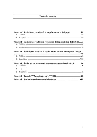   II	
  
Tables	
  des	
  annexes	
  
	
  
	
  
Annexe	
  A	
  :	
  Statistiques	
  relatives	
  à	
  la	
  population	
  de	
  la	
  Belgique	
  ........................	
  III	
  
1.	
   Tableau	
  .......................................................................................................................................................	
  III	
  
2.	
   Graphiques	
  ................................................................................................................................................	
  III	
  
Annexe	
  B	
  :	
  Statistiques	
  relatives	
  à	
  l’évolution	
  de	
  la	
  population	
  de	
  l’EU-­‐28	
  ......	
  V	
  
1.	
   Tableau	
  ........................................................................................................................................................	
  V	
  
2.	
   GRAPHIQUE	
  .................................................................................................................................................	
  VI	
  
Annexe	
  C	
  :	
  Statistiques	
  relatives	
  à	
  l’accès	
  à	
  Internet	
  des	
  ménages	
  en	
  Europe
	
  .................................................................................................................................................	
  VII	
  
1.	
   Tableau	
  .....................................................................................................................................................	
  VII	
  
2.	
   Graphique	
  ...............................................................................................................................................	
  VIII	
  
Annexe	
  D	
  :	
  Évolution	
  du	
  nombre	
  de	
  e-­‐consommateurs	
  dans	
  l’EU-­‐28	
  ...............	
  IX	
  
1.	
   Tableaux	
  .....................................................................................................................................................	
  IX	
  
3.	
   X	
  
2.	
   Graphique	
  ..................................................................................................................................................	
  XI	
  
Annexe	
  E	
  :	
  Taux	
  de	
  TVA	
  appliqués	
  au	
  1/7/2012	
  .....................................................	
  XII	
  
Annexe	
  F	
  :	
  Seuils	
  d’enregistrement	
  obligatoires	
  ...................................................	
  XIII	
  
	
  
	
  
	
   	
  
 