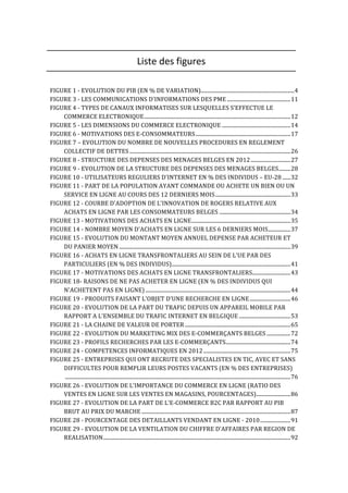  
Liste	
  des	
  figures	
  
	
  
	
  
FIGURE	
  1	
  -­‐	
  EVOLUTION	
  DU	
  PIB	
  (EN	
  %	
  DE	
  VARIATION)	
  .......................................................................	
  4	
  
FIGURE	
  3	
  -­‐	
  LES	
  COMMUNICATIONS	
  D'INFORMATIONS	
  DES	
  PME	
  ................................................	
  11	
  
FIGURE	
  4	
  -­‐	
  TYPES	
  DE	
  CANAUX	
  INFORMATISES	
  SUR	
  LESQUELLES	
  S’EFFECTUE	
  LE	
  
COMMERCE	
  ELECTRONIQUE	
  ...............................................................................................................	
  12	
  
FIGURE	
  5	
  -­‐	
  LES	
  DIMENSIONS	
  DU	
  COMMERCE	
  ELECTRONIQUE	
  ....................................................	
  14	
  
FIGURE	
  6	
  -­‐	
  MOTIVATIONS	
  DES	
  E-­‐CONSOMMATEURS	
  ........................................................................	
  17	
  
FIGURE	
  7	
  –	
  EVOLUTION	
  DU	
  NOMBRE	
  DE	
  NOUVELLES	
  PROCEDURES	
  EN	
  REGLEMENT	
  
COLLECTIF	
  DE	
  DETTES	
  ..........................................................................................................................	
  26	
  
FIGURE	
  8	
  -­‐	
  STRUCTURE	
  DES	
  DEPENSES	
  DES	
  MENAGES	
  BELGES	
  EN	
  2012	
  ..............................	
  27	
  
FIGURE	
  9	
  -­‐	
  EVOLUTION	
  DE	
  LA	
  STRUCTURE	
  DES	
  DEPENSES	
  DES	
  MENAGES	
  BELGES	
  .........	
  28	
  
FIGURE	
  10	
  -­‐	
  UTILISATEURS	
  REGULIERS	
  D'INTERNET	
  EN	
  %	
  DES	
  INDIVIDUS	
  –	
  EU-­‐28	
  ......	
  32	
  
FIGURE	
  11	
  -­‐	
  PART	
  DE	
  LA	
  POPULATION	
  AYANT	
  COMMANDE	
  OU	
  ACHETE	
  UN	
  BIEN	
  OU	
  UN	
  
SERVICE	
  EN	
  LIGNE	
  AU	
  COURS	
  DES	
  12	
  DERNIERS	
  MOIS	
  .........................................................	
  33	
  
FIGURE	
  12	
  -­‐	
  COURBE	
  D'ADOPTION	
  DE	
  L'INNOVATION	
  DE	
  ROGERS	
  RELATIVE	
  AUX	
  
ACHATS	
  EN	
  LIGNE	
  PAR	
  LES	
  CONSOMMATEURS	
  BELGES	
  ......................................................	
  34	
  
FIGURE	
  13	
  -­‐	
  MOTIVATIONS	
  DES	
  ACHATS	
  EN	
  LIGNE	
  ...........................................................................	
  35	
  
FIGURE	
  14	
  -­‐	
  NOMBRE	
  MOYEN	
  D'ACHATS	
  EN	
  LIGNE	
  SUR	
  LES	
  6	
  DERNIERS	
  MOIS	
  .................	
  37	
  
FIGURE	
  15	
  -­‐	
  EVOLUTION	
  DU	
  MONTANT	
  MOYEN	
  ANNUEL	
  DEPENSE	
  PAR	
  ACHETEUR	
  ET	
  
DU	
  PANIER	
  MOYEN	
  ..................................................................................................................................	
  39	
  
FIGURE	
  16	
  -­‐	
  ACHATS	
  EN	
  LIGNE	
  TRANSFRONTALIERS	
  AU	
  SEIN	
  DE	
  L'UE	
  PAR	
  DES	
  
PARTICULIERS	
  (EN	
  %	
  DES	
  INDIVIDUS)	
  ..........................................................................................	
  41	
  
FIGURE	
  17	
  -­‐	
  MOTIVATIONS	
  DES	
  ACHATS	
  EN	
  LIGNE	
  TRANSFRONTALIERS	
  .............................	
  43	
  
FIGURE	
  18-­‐	
  RAISONS	
  DE	
  NE	
  PAS	
  ACHETER	
  EN	
  LIGNE	
  (EN	
  %	
  DES	
  INDIVIDUS	
  QUI	
  
N'ACHETENT	
  PAS	
  EN	
  LIGNE)	
  ..............................................................................................................	
  44	
  
FIGURE	
  19	
  -­‐	
  PRODUITS	
  FAISANT	
  L'OBJET	
  D'UNE	
  RECHERCHE	
  EN	
  LIGNE	
  ...............................	
  46	
  
FIGURE	
  20	
  -­‐	
  EVOLUTION	
  DE	
  LA	
  PART	
  DU	
  TRAFIC	
  DEPUIS	
  UN	
  APPAREIL	
  MOBILE	
  PAR	
  
RAPPORT	
  A	
  L'ENSEMBLE	
  DU	
  TRAFIC	
  INTERNET	
  EN	
  BELGIQUE	
  .......................................	
  53	
  
FIGURE	
  21	
  -­‐	
  LA	
  CHAINE	
  DE	
  VALEUR	
  DE	
  PORTER	
  ................................................................................	
  65	
  
FIGURE	
  22	
  -­‐	
  EVOLUTION	
  DU	
  MARKETING	
  MIX	
  DES	
  E-­‐COMMERÇANTS	
  BELGES	
  ..................	
  72	
  
FIGURE	
  23	
  -­‐	
  PROFILS	
  RECHERCHES	
  PAR	
  LES	
  E-­‐COMMERÇANTS	
  .................................................	
  74	
  
FIGURE	
  24	
  -­‐	
  COMPETENCES	
  INFORMATIQUES	
  EN	
  2012	
  ..................................................................	
  75	
  
FIGURE	
  25	
  -­‐	
  ENTREPRISES	
  QUI	
  ONT	
  RECRUTE	
  DES	
  SPECIALISTES	
  EN	
  TIC,	
  AVEC	
  ET	
  SANS	
  
DIFFICULTES	
  POUR	
  REMPLIR	
  LEURS	
  POSTES	
  VACANTS	
  (EN	
  %	
  DES	
  ENTREPRISES)
	
  ...........................................................................................................................................................................	
  76	
  
FIGURE	
  26	
  -­‐	
  EVOLUTION	
  DE	
  L'IMPORTANCE	
  DU	
  COMMERCE	
  EN	
  LIGNE	
  (RATIO	
  DES	
  
VENTES	
  EN	
  LIGNE	
  SUR	
  LES	
  VENTES	
  EN	
  MAGASINS,	
  POURCENTAGES)	
  ..........................	
  86	
  
FIGURE	
  27	
  -­‐	
  EVOLUTION	
  DE	
  LA	
  PART	
  DE	
  L'E-­‐COMMERCE	
  B2C	
  PAR	
  RAPPORT	
  AU	
  PIB	
  
BRUT	
  AU	
  PRIX	
  DU	
  MARCHE	
  .................................................................................................................	
  87	
  
FIGURE	
  28	
  -­‐	
  POURCENTAGE	
  DES	
  DETAILLANTS	
  VENDANT	
  EN	
  LIGNE	
  -­‐	
  2010	
  .......................	
  91	
  
FIGURE	
  29	
  -­‐	
  EVOLUTION	
  DE	
  LA	
  VENTILATION	
  DU	
  CHIFFRE	
  D’AFFAIRES	
  PAR	
  REGION	
  DE	
  
REALISATION	
  ..............................................................................................................................................	
  92	
  
	
  
 
