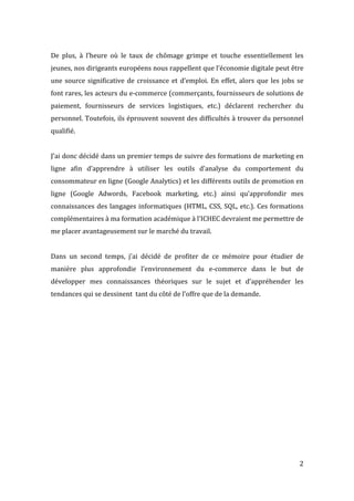   2	
  
De	
   plus,	
   à	
   l’heure	
   où	
   le	
   taux	
   de	
   chômage	
   grimpe	
   et	
   touche	
   essentiellement	
   les	
  
jeunes,	
  nos	
  dirigeants	
  européens	
  nous	
  rappellent	
  que	
  l’économie	
  digitale	
  peut	
  être	
  
une	
  source	
  significative	
  de	
  croissance	
  et	
  d’emploi.	
  En	
  effet,	
  alors	
  que	
  les	
  jobs	
  se	
  
font	
  rares,	
  les	
  acteurs	
  du	
  e-­‐commerce	
  (commerçants,	
  fournisseurs	
  de	
  solutions	
  de	
  
paiement,	
   fournisseurs	
   de	
   services	
   logistiques,	
   etc.)	
   déclarent	
   rechercher	
   du	
  
personnel.	
  Toutefois,	
  ils	
  éprouvent	
  souvent	
  des	
  difficultés	
  à	
  trouver	
  du	
  personnel	
  
qualifié.	
  
	
  
J’ai	
  donc	
  décidé	
  dans	
  un	
  premier	
  temps	
  de	
  suivre	
  des	
  formations	
  de	
  marketing	
  en	
  
ligne	
   afin	
   d’apprendre	
   à	
   utiliser	
   les	
   outils	
   d’analyse	
   du	
   comportement	
   du	
  
consommateur	
  en	
  ligne	
  (Google	
  Analytics)	
  et	
  les	
  différents	
  outils	
  de	
  promotion	
  en	
  
ligne	
   (Google	
   Adwords,	
   Facebook	
   marketing,	
   etc.)	
   ainsi	
   qu’approfondir	
   mes	
  
connaissances	
  des	
  langages	
  informatiques	
  (HTML,	
  CSS,	
  SQL,	
  etc.).	
  Ces	
  formations	
  
complémentaires	
  à	
  ma	
  formation	
  académique	
  à	
  l’ICHEC	
  devraient	
  me	
  permettre	
  de	
  
me	
  placer	
  avantageusement	
  sur	
  le	
  marché	
  du	
  travail.	
  
	
  
Dans	
   un	
   second	
   temps,	
   j’ai	
   décidé	
   de	
   profiter	
   de	
   ce	
   mémoire	
   pour	
   étudier	
   de	
  
manière	
   plus	
   approfondie	
   l’environnement	
   du	
   e-­‐commerce	
   dans	
   le	
   but	
   de	
  
développer	
   mes	
   connaissances	
   théoriques	
   sur	
   le	
   sujet	
   et	
   d’appréhender	
   les	
  
tendances	
  qui	
  se	
  dessinent	
  	
  tant	
  du	
  côté	
  de	
  l’offre	
  que	
  de	
  la	
  demande.	
  
	
  
	
  
	
  
	
  
	
  
	
  
	
  
	
  
	
  
	
  
	
  
 