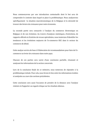  3	
  
Nous	
   commencerons	
   par	
   une	
   introduction	
   contextuelle	
   dont	
   le	
   but	
   sera	
   de	
  
comprendre	
  le	
  contexte	
  dans	
  lequel	
  se	
  place	
  la	
  problématique.	
  Nous	
  analyserons	
  
spécifiquement	
   	
   la	
   situation	
   macroéconomique	
   de	
   la	
   Belgique	
   et	
   la	
   nécessité	
   de	
  
trouver	
  des	
  leviers	
  de	
  croissance	
  pour	
  notre	
  économie.	
  	
  
	
  
La	
   seconde	
   partie	
   sera	
   consacrée	
   à	
   l’analyse	
   du	
   commerce	
   électronique	
   en	
  
Belgique	
   et	
   de	
   son	
   évolution.	
   Au	
   travers	
   d’analyses	
   statistiques,	
   d’entretiens,	
   de	
  
rapports	
  officiels	
  et	
  d’articles	
  de	
  revues	
  spécialisées,	
  nous	
  tenterons	
  d’identifier	
  les	
  
tendances	
   et	
   les	
   évolutions	
   majeures	
   de	
   l’e-­‐commerce	
   B2C	
   dans	
   le	
   secteur	
   du	
  
commerce	
  de	
  détail.	
  	
  
	
  
Cette	
  analyse	
  servira	
  de	
  base	
  à	
  l’élaboration	
  de	
  recommandations	
  pour	
  faire	
  de	
  l’e-­‐
commerce	
  un	
  levier	
  de	
  croissance	
  dans	
  notre	
  pays.	
  	
  
	
  
Chacune	
   de	
   ces	
   parties	
   sera	
   suivie	
   d’une	
   conclusion	
   partielle,	
   résumant	
   et	
  
analysant	
  les	
  informations	
  de	
  la	
  section	
  concernée.	
  
	
  
Lors	
   de	
   la	
   conclusion	
   finale	
   de	
   ce	
   mémoire,	
   nous	
   tenterons	
   de	
   répondre	
   à	
   la	
  
problématique	
  initiale.	
  Pour	
  cela,	
  nous	
  ferons	
  le	
  lien	
  entre	
  les	
  informations	
  traitées	
  
et	
  analysées	
  au	
  cours	
  des	
  sections	
  précédentes.	
  
	
  
Cette	
   conclusion	
   sera	
   aussi	
   l’occasion	
   de	
   prendre	
   de	
   la	
   distance	
   avec	
   l’analyse	
  
réalisée	
  et	
  d’apporter	
  un	
  regard	
  critique	
  sur	
  les	
  résultats	
  obtenus.	
   	
  
 