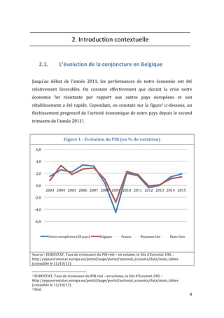   4	
  
2.	
  Introduction	
  contextuelle	
  
	
  
	
  
2.1. L’évolution	
  de	
  la	
  conjoncture	
  en	
  Belgique	
  
	
  
	
  
Jusqu’au	
   début	
   de	
   l’année	
   2011,	
   les	
   performances	
   de	
   notre	
   économie	
   ont	
   été	
  
relativement	
   favorables.	
   On	
   constate	
   effectivement	
   que	
   durant	
   la	
   crise	
   notre	
  
économie	
   fut	
   résistante	
   par	
   rapport	
   aux	
   autres	
   pays	
   européens	
   et	
   son	
  
rétablissement	
  a	
  été	
  rapide.	
  Cependant,	
  on	
  constate	
   sur	
  la	
  figure1	
  ci-­‐dessous,	
  un	
  
fléchissement	
  progressif	
  de	
  l’activité	
  économique	
  de	
  notre	
  pays	
  depuis	
  le	
  second	
  
trimestre	
  de	
  l’année	
  20112.	
  
	
  
Figure	
  1	
  -­‐	
  Évolution	
  du	
  PIB	
  (en	
  %	
  de	
  variation)	
  
	
  
Source	
  :	
  EUROSTAT,	
  Taux	
  de	
  croissance	
  du	
  PIB	
  réel	
  –	
  en	
  volume,	
  in	
  Site	
  d’Eurostat,	
  URL	
  :	
  
http://epp.eurostat.ec.europa.eu/portal/page/portal/national_accounts/data/main_tables	
  
(consultée	
  le	
  11/10/13)	
  
	
  	
  	
  	
  	
  	
  	
  	
  	
  	
  	
  	
  	
  	
  	
  	
  	
  	
  	
  	
  	
  	
  	
  	
  	
  	
  	
  	
  	
  	
  	
  	
  	
  	
  	
  	
  	
  	
  	
  	
  	
  	
  	
  	
  	
  	
  	
  	
  	
  	
  	
  	
  	
  	
  	
  	
  
1	
  EUROSTAT,	
  Taux	
  de	
  croissance	
  du	
  PIB	
  réel	
  –	
  en	
  volume,	
  in	
  Site	
  d’Eurostat,	
  URL	
  :	
  
http://epp.eurostat.ec.europa.eu/portal/page/portal/national_accounts/data/main_tables	
  
(consultée	
  le	
  11/10/13)	
  
2	
  Ibid.	
  
-­‐6,0	
  
-­‐4,0	
  
-­‐2,0	
  
0,0	
  
2,0	
  
4,0	
  
6,0	
  
2003	
   2004	
   2005	
   2006	
   2007	
   2008	
   2009	
   2010	
   2011	
   2012	
   2013	
   2014	
   2015	
  
Union	
  européenne	
  (28	
  pays)	
   Belgique	
   France	
   Royaume-­‐Uni	
   États-­‐Unis	
  
 