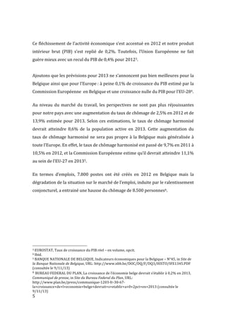  5	
  
	
  
Ce	
  fléchissement	
  de	
  l’activité	
  économique	
  s’est	
  accentué	
  en	
  2012	
  et	
  notre	
  produit	
  
intérieur	
   brut	
   (PIB)	
   s’est	
   replié	
   de	
   0,2%.	
   Toutefois,	
   l’Union	
   Européenne	
   ne	
   fait	
  
guère	
  mieux	
  avec	
  un	
  recul	
  du	
  PIB	
  de	
  0,4%	
  pour	
  20123.	
  
	
  
Ajoutons	
  que	
  les	
  prévisions	
  pour	
  2013	
  ne	
  s’annoncent	
  pas	
  bien	
  meilleures	
  pour	
  la	
  
Belgique	
  ainsi	
  que	
  pour	
  l’Europe	
  :	
  à	
  peine	
  0,1%	
  de	
  croissance	
  du	
  PIB	
  estimé	
  par	
  la	
  
Commission	
  Européenne	
  	
  en	
  Belgique	
  et	
  une	
  croissance	
  nulle	
  du	
  PIB	
  pour	
  l’EU-­‐284.	
  
	
  
Au	
   niveau	
   du	
   marché	
   du	
   travail,	
   les	
   perspectives	
   ne	
   sont	
   pas	
   plus	
   réjouissantes	
  
pour	
  notre	
  pays	
  avec	
  une	
  augmentation	
  du	
  taux	
  de	
  chômage	
  de	
  2,5%	
  en	
  2012	
  et	
  de	
  
13,9%	
  estimée	
  pour	
  2013.	
  Selon	
  ces	
  estimations,	
  le	
  taux	
  de	
  chômage	
  harmonisé	
  
devrait	
   atteindre	
   8,6%	
   de	
   la	
   population	
   active	
   en	
   2013.	
   Cette	
   augmentation	
   du	
  
taux	
  de	
  chômage	
  harmonisé	
  ne	
  sera	
  pas	
  propre	
  à	
  la	
  Belgique	
  mais	
  généralisée	
  à	
  
toute	
  l’Europe.	
  En	
  effet,	
  le	
  taux	
  de	
  chômage	
  harmonisé	
  est	
  passé	
  de	
  9,7%	
  en	
  2011	
  à	
  
10,5%	
  en	
  2012,	
  et	
  la	
  Commission	
  Européenne	
  estime	
  qu’il	
  devrait	
  atteindre	
  11,1%	
  
au	
  sein	
  de	
  l’EU-­‐27	
  en	
  20135.	
  
	
  
En	
   termes	
   d’emplois,	
   7.800	
   postes	
   ont	
   été	
   créés	
   en	
   2012	
   en	
   Belgique	
   mais	
   la	
  
dégradation	
  de	
  la	
  situation	
  sur	
  le	
  marché	
  de	
  l’emploi,	
  induite	
  par	
  le	
  ralentissement	
  
conjoncturel,	
  a	
  entrainé	
  une	
  hausse	
  du	
  chômage	
  de	
  8.500	
  personnes6.	
  
	
  
	
  
	
   	
  
	
  	
  	
  	
  	
  	
  	
  	
  	
  	
  	
  	
  	
  	
  	
  	
  	
  	
  	
  	
  	
  	
  	
  	
  	
  	
  	
  	
  	
  	
  	
  	
  	
  	
  	
  	
  	
  	
  	
  	
  	
  	
  	
  	
  	
  	
  	
  	
  	
  	
  	
  	
  	
  	
  	
  	
  
3	
  EUROSTAT,	
  Taux	
  de	
  croissance	
  du	
  PIB	
  réel	
  –	
  en	
  volume,	
  opcit.	
  
4	
  Ibid.	
  
5	
  BANQUE	
  NATIONALE	
  DE	
  BELGIQUE,	
  Indicateurs	
  économiques	
  pour	
  la	
  Belgique	
  –	
  N°45,	
  in	
  Site	
  de	
  
la	
  Banque	
  Nationale	
  de	
  Belgique,	
  URL:	
  http://www.nbb.be/DOC/DQ/F/DQ3/HISTO/IFE1345.PDF	
  
(consultée	
  le	
  9/11/13)	
  
6	
  BUREAU	
  FEDERAL	
  DU	
  PLAN,	
  La	
  croissance	
  de	
  l’économie	
  belge	
  devrait	
  s’établir	
  à	
  0,2%	
  en	
  2013,	
  
Communiqué	
  de	
  presse,	
  in	
  Site	
  du	
  Bureau	
  Federal	
  du	
  Plan,	
  URL:	
  
http://www.plan.be/press/communique-­‐1203-­‐fr-­‐30-­‐67-­‐
la+croissance+de+l+economie+belge+devrait+s+etablir+a+0+2pct+en+2013	
  (consultée	
  le	
  
9/11/13)	
  
 