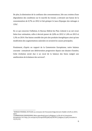   6	
  
De	
  plus,	
  la	
  diminution	
  de	
  la	
  confiance	
  des	
  consommateurs,	
  liée	
  aux	
  craintes	
  d’une	
  
dégradation	
  des	
  conditions	
  sur	
  le	
  marché	
  du	
  travail,	
  a	
  entrainé	
  une	
  baisse	
  de	
  la	
  
consommation	
  de	
  0,7%	
  en	
  2012	
  et	
  fait	
  grimper	
  le	
  taux	
  d’épargne	
  des	
  ménages	
  à	
  
15%7.	
  
	
  
En	
  ce	
  qui	
  concerne	
  l’inflation,	
  le	
  Bureau	
  fédéral	
  du	
  Plan	
  s’attend	
  à	
  un	
  net	
  recul.	
  
Selon	
  leur	
  estimation,	
  celle-­‐ci	
  devrait	
  passer	
  de	
  2,8%	
  en	
  2012	
  à	
  1,4%	
  en	
  2013	
  et	
  
1,3%	
  en	
  2014.	
  Une	
  baisse	
  sensible	
  des	
  prix	
  des	
  produits	
  énergétiques	
  ainsi	
  qu’une	
  
modération	
  des	
  augmentations	
  salariales	
  en	
  seraient	
  les	
  causes	
  principales.	
  
	
  
Finalement,	
   d’après	
   un	
   rapport	
   de	
   la	
   Commission	
   Européenne,	
   notre	
   balance	
  
courante	
  	
  connaitrait	
  une	
  détérioration	
  progressive	
  depuis	
  une	
  dizaine	
  d’années.	
  
Cette	
   évolution	
   serait	
   due	
   à	
   un	
   recul	
   de	
   la	
   balance	
   des	
   biens	
   malgré	
   une	
  
amélioration	
  de	
  la	
  balance	
  des	
  services8.	
  	
   	
  
	
  	
  	
  	
  	
  	
  	
  	
  	
  	
  	
  	
  	
  	
  	
  	
  	
  	
  	
  	
  	
  	
  	
  	
  	
  	
  	
  	
  	
  	
  	
  	
  	
  	
  	
  	
  	
  	
  	
  	
  	
  	
  	
  	
  	
  	
  	
  	
  	
  	
  	
  	
  	
  	
  	
  	
  
7	
  BUREAU	
  FEDERAL	
  DU	
  PLAN,	
  La	
  croissance	
  de	
  l’économie	
  belge	
  devrait	
  s’établir	
  à	
  0,2%	
  en	
  2013,	
  
opcit.	
  
8	
  COMMISSION	
  EUROPEENNE,	
  Bilan	
  approfondi	
  pour	
  la	
  Belgique,	
  in	
  Site	
  de	
  la	
  Commission	
  
Européenne,	
  Url:	
  http://ec.europa.eu/europe2020/pdf/nd/idr2012_belgium_fr.pdf	
  (consultée	
  le	
  
12/11/13)	
  
 
