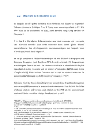  7	
  
2.2 Structure	
  de	
  l’économie	
  Belge	
  
	
  
La	
   Belgique	
   est	
   une	
   petite	
   économie	
   mais	
   parmi	
   les	
   plus	
   ouverte	
   de	
   la	
   planète.	
  	
  
Selon	
  un	
  classement	
  établi	
  par	
  Ernst	
  &	
  Young,	
  nous	
  sommes	
  passés	
  de	
  la	
  6ème	
  à	
  la	
  
4ème	
   place	
   de	
   ce	
   classement	
   en	
   2012,	
   juste	
   derrière	
   Hong	
   Kong,	
   l’Irlande	
   et	
  
Singapour9.	
  
	
  
À	
  cet	
  égard,	
  la	
  dégradation	
  de	
  la	
  conjoncture	
  que	
  nous	
  venons	
  de	
  voir	
  représente	
  
une	
   mauvaise	
   nouvelle	
   pour	
   notre	
   économie	
   étant	
   donné	
   qu’elle	
   dépend	
  
essentiellement	
   des	
   développements	
   macroéconomiques	
   sur	
   lesquels	
   nous	
  
n’avons	
  que	
  peu	
  ou	
  pas	
  d’emprise10.	
  
	
  
En	
  ce	
  qui	
  concerne	
  la	
  structure	
  économique,	
  on	
  peut	
  qualifier	
  la	
  Belgique	
  d’une	
  
économie	
  de	
  services	
  étant	
  donné	
  que	
  50%	
  des	
  entreprises	
  et	
  43%	
  des	
  personnes	
  
sont	
  occupées	
  dans	
  ce	
  secteur.	
  	
  Le	
  commerce	
  constitue	
  le	
  second	
  secteur	
  le	
  plus	
  
important	
   de	
   notre	
   économie	
   tant	
   en	
   nombre	
   d’entreprises	
   (26%)	
   qu’en	
   terme	
  
d’emploi	
   (24%).	
   Vient	
   ensuite	
   l’industrie	
   qui	
   occupe	
   un	
   nombre	
   important	
   de	
  
personnes	
  (22%)	
  malgré	
  son	
  faible	
  nombre	
  d’entreprises	
  (7%)11.	
  
	
  
Selon	
  une	
  étude	
  du	
  Boston	
  Consulting	
  Group,	
  un	
  vaste	
  tissu	
  de	
  petites	
  et	
  moyennes	
  
entreprises	
  (PME)	
  constitue	
  le	
  moteur	
  de	
  notre	
  économie.	
  Plus	
  de	
  50%	
  du	
  chiffre	
  
d’affaires	
   total	
   des	
   entreprises	
   serait	
   réalisé	
   par	
   les	
   PME	
   et	
   elles	
   emploieraient	
  
environ	
  69%	
  des	
  travailleurs	
  belges	
  dans	
  le	
  secteur	
  privé12.	
  
	
  	
  	
  	
  	
  	
  	
  	
  	
  	
  	
  	
  	
  	
  	
  	
  	
  	
  	
  	
  	
  	
  	
  	
  	
  	
  	
  	
  	
  	
  	
  	
  	
  	
  	
  	
  	
  	
  	
  	
  	
  	
  	
  	
  	
  	
  	
  	
  	
  	
  	
  	
  	
  	
  	
  	
  
9	
  BELGA,	
  La	
  Belgique,	
  quatrième	
  économie	
  la	
  plus	
  ouverte,	
  in	
  Site	
  de	
  la	
  RTBF,	
  URL	
  :	
  
http://www.rtbf.be/info/economie/detail_la-­‐belgique-­‐quatrieme-­‐economie-­‐la-­‐plus-­‐
ouverte?id=7439383	
  (consultée	
  le	
  13/11/13)	
  
10	
  Ibid.	
  
11	
  SPF	
  ECONOMIE,	
  La	
  structure	
  de	
  l’économie	
  belge	
  en	
  2011	
  :	
  le	
  secteur	
  des	
  services	
  reste	
  le	
  plus	
  
important,	
  in	
  Site	
  du	
  SPF	
  Economie,	
  URL:	
  
http://economie.fgov.be/fr/binaries/COMMUNIQU%C3%89%20DE%20PRESSE_ESE-­‐
2011_tcm326-­‐235390.pdf	
  (consultée	
  le	
  13/11/13)	
  
12	
  THE	
  BOSTON	
  CONSULTING	
  GROUP,	
  Economy.be	
  at	
  the	
  crossroad	
  -­‐	
  Internet	
  transforme	
  notre	
  
économie,	
  in	
  Site	
  de	
  	
  Trends	
  Tendances,	
  URL:	
  
http://trends.levif.be/economie/attachments/internet_poids_bcg_mai11.pdf?blobcol=urldata&blo
bheader=application%2Fpdf&blobkey=id&blobtable=MungoBlobs&blobwhere=1266558274132&
ssbinary=true	
  (consultée	
  le	
  4/10/13)	
  
	
  
 