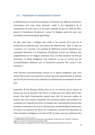   8	
  
2.3 Inquiétudes	
  et	
  perspectives	
  d’avenir	
  
	
  
Le	
  fléchissement	
  de	
  l’activité	
  économique	
  et	
  l’évolution	
  des	
  différents	
  indicateurs	
  
économiques	
   que	
   nous	
   avons	
   présenté,	
   couplé	
   à	
   une	
   dégradation	
   de	
   la	
  
compétitivité	
   de	
   notre	
   pays	
   et	
   à	
   une	
   dette	
   nationale	
   de	
   plus	
   de	
   100%	
   du	
   PIB	
   a	
  
poussé	
   la	
   Commission	
   Européenne	
   à	
   placer	
   la	
   Belgique	
   parmi	
   les	
   pays	
   sous	
  
surveillance	
  macroéconomique	
  approfondie.	
  	
  
	
  
De	
   plus,	
   notre	
   pays	
   a	
   échappé	
   cette	
   année	
   à	
   une	
   amende	
   de	
   la	
   part	
   de	
   la	
  
Commission	
   Européenne	
   pour	
   non-­‐respect	
   des	
   objectifs	
   fixés	
   	
   dans	
   le	
   cadre	
   du	
  
«	
  six-­‐pack	
  ».	
   Ce	
   «	
  six-­‐pack	
  »	
   est	
   constitué	
   de	
   différentes	
   mesures	
   législatives	
   qui	
  
permettent	
   désormais	
   à	
   la	
   Commission	
   Européenne	
   d’avoir	
   une	
   influence	
   plus	
  
prépondérante	
   sur	
   les	
   budgets	
   nationaux.	
   Ainsi,	
   les	
   États-­‐membres	
   de	
   l’UE	
   qui	
  
présentent	
   un	
   déficit	
   budgétaire	
   trop	
   important	
   et	
   qui	
   ne	
   suivent	
   pas	
   les	
  
recommandations	
   effectuées	
   par	
   la	
   Commission	
   pourront	
   être	
   soumis	
   à	
   des	
  
sanctions13.	
  	
  
	
  
Cette	
   situation	
   macroéconomique	
   morose	
   et	
   la	
   rigueur	
   budgétaire	
   dont	
   nous	
  
devons	
  faire	
  preuve	
  nous	
  poussent	
  à	
  penser	
  que	
  notre	
  gouvernement	
  ne	
  dispose	
  
que	
  de	
  très	
  peu	
  de	
  leviers	
  pour	
  améliorer	
  les	
  performances	
  économiques	
  de	
  notre	
  
pays.	
  
	
  
Cependant,	
   M.	
   Van	
   Rompuy	
   déclare	
   dans	
   un	
   de	
   ses	
   discours	
   que	
   la	
   reprise	
   ne	
  
passera	
   pas	
   par	
   la	
   demande	
   cette	
   fois-­‐ci.	
   Il	
   estime	
   que	
   nous	
   allons	
   devoir	
   faire	
  
preuve	
   d’un	
   esprit	
   d’entreprendre	
   aiguisé	
   pour	
   créer	
   de	
   nouveaux	
   emplois	
   et	
  
montrer	
  que	
  nous	
  sommes	
  compétitifs.	
  Ces	
  nouveaux	
  emplois	
  vont	
  améliorer	
  les	
  
conditions	
  sur	
  le	
  marché	
  du	
  travail.	
  La	
  confiance	
  des	
  consommateurs	
  devrait	
  ainsi	
  
remonter	
  et	
  entrainer	
  à	
  son	
  tour	
  la	
  consommation.	
  Il	
  pointe	
  d’ailleurs	
  l’importance	
  
du	
  secteur	
  du	
  commerce	
  de	
  détail	
  car	
  il	
  représente	
  une	
  part	
  très	
  importante	
  en	
  
terme	
  d’emploi	
  en	
  Belgique	
  et	
  au	
  sein	
  de	
  l’UE.	
  Il	
  estime	
  aussi	
  que	
  l’utilisation	
  des	
  
	
  	
  	
  	
  	
  	
  	
  	
  	
  	
  	
  	
  	
  	
  	
  	
  	
  	
  	
  	
  	
  	
  	
  	
  	
  	
  	
  	
  	
  	
  	
  	
  	
  	
  	
  	
  	
  	
  	
  	
  	
  	
  	
  	
  	
  	
  	
  	
  	
  	
  	
  	
  	
  	
  	
  	
  
13	
  COMMISSION	
  EUROPEENNE,	
  Gouvernance	
  économique:	
  les	
  mesures	
  du	
  “six-­‐pack”	
  entrent	
  en	
  
vigueur,	
  in	
  Site	
  de	
  la	
  Commission	
  Européenne,	
  URL:	
  
http://ec.europa.eu/belgium/news/111212_economy_fr.htm	
  (consultée	
  le	
  6/12/13)	
  
 