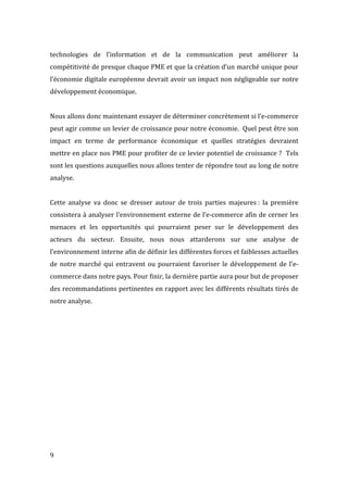  9	
  
technologies	
   de	
   l’information	
   et	
   de	
   la	
   communication	
   peut	
   améliorer	
   la	
  
compétitivité	
  de	
  presque	
  chaque	
  PME	
  et	
  que	
  la	
  création	
  d’un	
  marché	
  unique	
  pour	
  
l’économie	
  digitale	
  européenne	
  devrait	
  avoir	
  un	
  impact	
  non	
  négligeable	
  sur	
  notre	
  
développement	
  économique.	
  
	
  
Nous	
  allons	
  donc	
  maintenant	
  essayer	
  de	
  déterminer	
  concrètement	
  si	
  l’e-­‐commerce	
  
peut	
  agir	
  comme	
  un	
  levier	
  de	
  croissance	
  pour	
  notre	
  économie.	
  	
  Quel	
  peut	
  être	
  son	
  
impact	
   en	
   terme	
   de	
   performance	
   économique	
   et	
   quelles	
   stratégies	
   devraient	
  
mettre	
  en	
  place	
  nos	
  PME	
  pour	
  profiter	
  de	
  ce	
  levier	
  potentiel	
  de	
  croissance	
  ?	
  	
  Tels	
  
sont	
  les	
  questions	
  auxquelles	
  nous	
  allons	
  tenter	
  de	
  répondre	
  tout	
  au	
  long	
  de	
  notre	
  
analyse.	
  
	
  
Cette	
   analyse	
   va	
   donc	
   se	
   dresser	
   autour	
   de	
   trois	
   parties	
   majeures	
  :	
   la	
   première	
  
consistera	
  à	
  analyser	
  l’environnement	
  externe	
  de	
  l’e-­‐commerce	
  afin	
  de	
  cerner	
  les	
  
menaces	
   et	
   les	
   opportunités	
   qui	
   pourraient	
   peser	
   sur	
   le	
   développement	
   des	
  
acteurs	
   du	
   secteur.	
   Ensuite,	
   nous	
   nous	
   attarderons	
   sur	
   une	
   analyse	
   de	
  
l’environnement	
  interne	
  afin	
  de	
  définir	
  les	
  différentes	
  forces	
  et	
  faiblesses	
  actuelles	
  
de	
  notre	
  marché	
  qui	
  entravent	
  ou	
  pourraient	
  favoriser	
  le	
  développement	
  de	
  l’e-­‐
commerce	
  dans	
  notre	
  pays.	
  Pour	
  finir,	
  la	
  dernière	
  partie	
  aura	
  pour	
  but	
  de	
  proposer	
  
des	
  recommandations	
  pertinentes	
  en	
  rapport	
  avec	
  les	
  différents	
  résultats	
  tirés	
  de	
  
notre	
  analyse.	
  
	
  
	
   	
  
 