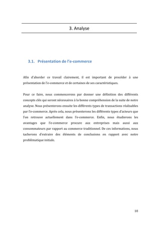   10	
  
3.	
  Analyse	
  
	
  
	
  
	
  
	
  
3.1. Présentation	
  de	
  l’e-­‐commerce	
  
	
  
	
  
Afin	
   d'aborder	
   ce	
   travail	
   clairement,	
   il	
   est	
   important	
   de	
   procéder	
   à	
   une	
  
présentation	
  de	
  l'e-­‐commerce	
  et	
  de	
  certaines	
  de	
  ses	
  caractéristiques.	
  	
  
	
  
Pour	
   ce	
   faire,	
   nous	
   commencerons	
   par	
   donner	
   une	
   définition	
   des	
   différents	
  
concepts	
  clés	
  qui	
  seront	
  nécessaires	
  à	
  la	
  bonne	
  compréhension	
  de	
  la	
  suite	
  de	
  notre	
  
analyse.	
  Nous	
  présenterons	
  ensuite	
  les	
  différents	
  types	
  de	
  transactions	
  réalisables	
  
par	
  l’e-­‐commerce.	
  Après	
  cela,	
  nous	
  présenterons	
  les	
  différents	
  types	
  d’acteurs	
  que	
  
l’on	
   retrouve	
   actuellement	
   dans	
   l’e-­‐commerce.	
   Enfin,	
   nous	
   étudierons	
   les	
  
avantages	
   que	
   l’e-­‐commerce	
   procure	
   aux	
   entreprises	
   mais	
   aussi	
   aux	
  
consommateurs	
  par	
  rapport	
  au	
  commerce	
  traditionnel.	
  De	
  ces	
  informations,	
  nous	
  
tacherons	
   d'extraire	
   des	
   éléments	
   de	
   conclusions	
   en	
   rapport	
   avec	
   notre	
  
problématique	
  initiale.	
  
	
  
	
  
	
  
	
  
	
  
	
  
	
  
	
  
	
  
	
  
	
  
 