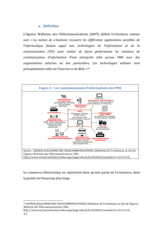  11	
  
a. Définition	
  
	
  
L’Agence	
   Wallonne	
   des	
   Télécommunications	
   (AWT)	
   définit	
   l’e-­‐business	
   comme	
  
suit	
  :	
  «	
  La	
   notion	
   de	
   e-­‐business	
   recouvre	
   les	
   différentes	
   applications	
   possibles	
   de	
  
l’informatique	
   faisant	
   appel	
   aux	
   technologies	
   de	
   l’information	
   et	
   de	
   la	
  
communication	
   (TIC)	
   pour	
   traiter	
   de	
   façon	
   performante	
   les	
   relations	
   de	
  
communication	
   d’information	
   d’une	
   entreprise	
   telle	
   qu’une	
   PME	
   avec	
   des	
  
organisations	
   externes	
   ou	
   des	
   particuliers.	
   Les	
   technologies	
   utilisées	
   sont	
  
principalement	
  celles	
  de	
  l’Internet	
  et	
  du	
  Web.	
  »14	
  
	
  
	
  
Figure	
  2	
  -­‐	
  Les	
  communications	
  d'informations	
  des	
  PME	
  
	
  
Source	
  :	
  AGENCE	
  WALLONNE	
  DES	
  TELECOMMUNICATIONS,	
  Définition	
  de	
  l’e-­‐business,	
  in	
  Site	
  de	
  
l’Agence	
  Walonne	
  des	
  Télécommunications,	
  URL:	
  
http://www.awt.be/web/ebu/index.aspx?page=ebu,fr,fic,010,002	
  (consultée	
  le	
  12/11/13)	
  
	
  
	
  
Le	
  commerce	
  électronique	
  ne	
  représente	
  donc	
  qu'une	
  partie	
  de	
  l’e-­‐business,	
  dont	
  
la	
  portée	
  est	
  beaucoup	
  plus	
  large.	
  
	
  
	
  
	
  
	
  	
  	
  	
  	
  	
  	
  	
  	
  	
  	
  	
  	
  	
  	
  	
  	
  	
  	
  	
  	
  	
  	
  	
  	
  	
  	
  	
  	
  	
  	
  	
  	
  	
  	
  	
  	
  	
  	
  	
  	
  	
  	
  	
  	
  	
  	
  	
  	
  	
  	
  	
  	
  	
  	
  	
  
14	
  AGENCE	
  WALLONNE	
  DES	
  TELECOMMUNICATIONS,	
  Définition	
  de	
  l’e-­‐business,	
  in	
  Site	
  de	
  l’Agence	
  
Walonne	
  des	
  Télécommunications,	
  URL:	
  
http://www.awt.be/web/ebu/index.aspx?page=ebu,fr,fic,010,002	
  (consultée	
  le	
  12/11/13)	
  
 