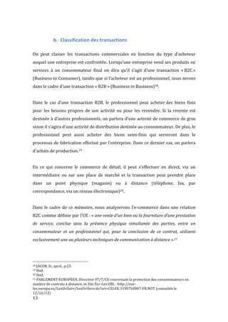  13	
  
b. Classification	
  des	
  transactions	
  
	
  
On	
   peut	
   classer	
   les	
   transactions	
   commerciales	
   en	
   fonction	
   du	
   type	
   d’acheteur	
  
auquel	
  une	
  entreprise	
  est	
  confrontée.	
  Lorsqu’une	
  entreprise	
  vend	
  ses	
  produits	
  ou	
  
services	
   à	
   un	
   consommateur	
   final	
   on	
   dira	
   qu’il	
   s’agit	
   d’une	
   transaction	
   «	
  B2C	
  »	
  
(Business	
  to	
  Consumer),	
  tandis	
  que	
  si	
  l’acheteur	
  est	
  un	
  professionnel,	
  nous	
  serons	
  
dans	
  le	
  cadre	
  d’une	
  transaction	
  «	
  B2B	
  »	
  (Business	
  to	
  Business)18.	
  
	
  
Dans	
   le	
   cas	
   d’une	
   transaction	
   B2B,	
   le	
   professionnel	
   peut	
   acheter	
  des	
   biens	
   finis	
  
pour	
   les	
   besoins	
   propres	
   de	
   son	
   activité	
   ou	
   pour	
   les	
   revendre.	
   Si	
   la	
   revente	
   est	
  
destinée	
  à	
  d’autres	
  professionnels,	
  on	
  parlera	
  d’une	
  activité	
  de	
  commerce	
  de	
  gros	
  
sinon	
  il	
  s’agira	
  d’une	
  activité	
  de	
  distribution	
  destinée	
  au	
  consommateur.	
  De	
  plus,	
  le	
  
professionnel	
   peut	
   aussi	
   acheter	
   des	
   biens	
   semi-­‐finis	
   qui	
   serviront	
   dans	
   le	
  
processus	
  de	
  fabrication	
  effectué	
  par	
  l’entreprise.	
  Dans	
  ce	
  dernier	
  cas,	
  on	
  parlera	
  
d’achats	
  de	
  production.19	
  
	
  
En	
   ce	
   qui	
   concerne	
   le	
   commerce	
   de	
   détail,	
   il	
   peut	
   s’effectuer	
   en	
   direct,	
   via	
   un	
  
intermédiaire	
   ou	
   sur	
   une	
   place	
   de	
   marché	
   et	
   la	
   transaction	
   peut	
   prendre	
   place	
  
dans	
   un	
   point	
   physique	
   (magasin)	
   ou	
   à	
   distance	
   (téléphone,	
   fax,	
   par	
  
correspondance,	
  via	
  un	
  réseau	
  électronique)20.	
  
	
  
Dans	
   le	
   cadre	
   de	
   ce	
   mémoire,	
   nous	
   analyserons	
   l’e-­‐commerce	
   dans	
   une	
   relation	
  
B2C	
  comme	
  définie	
  par	
  l’UE	
  :	
  «	
  une	
  vente	
  d’un	
  bien	
  ou	
  la	
  fourniture	
  d’une	
  prestation	
  
de	
   service,	
   conclue	
   sans	
   la	
   présence	
   physique	
   simultanée	
   des	
   parties,	
   entre	
   un	
  
consommateur	
   et	
   un	
   professionnel	
   qui,	
   pour	
   la	
   conclusion	
   de	
   ce	
   contrat,	
   utilisent	
  
exclusivement	
  une	
  ou	
  plusieurs	
  techniques	
  de	
  communication	
  à	
  distance	
  ».21	
  
	
   	
  
	
  	
  	
  	
  	
  	
  	
  	
  	
  	
  	
  	
  	
  	
  	
  	
  	
  	
  	
  	
  	
  	
  	
  	
  	
  	
  	
  	
  	
  	
  	
  	
  	
  	
  	
  	
  	
  	
  	
  	
  	
  	
  	
  	
  	
  	
  	
  	
  	
  	
  	
  	
  	
  	
  	
  	
  
18	
  JACOB,	
  D.,	
  opcit.,	
  p.23.	
  
19	
  Ibid.	
  
20	
  Ibid.	
  
21	
  PARLEMENT	
  EUROPÉEN,	
  Directive	
  97/7/CE	
  concernant	
  la	
  protection	
  des	
  consommateurs	
  en	
  
matière	
  de	
  contrats	
  à	
  distance,	
  in	
  Site	
  Eur-­‐Lex	
  URL	
  :	
  http://eur-­‐
lex.europa.eu/LexUriServ/LexUriServ.do?uri=CELEX:31997L0007:FR:NOT	
  (consultée	
  le	
  
12/11/13)	
  
 