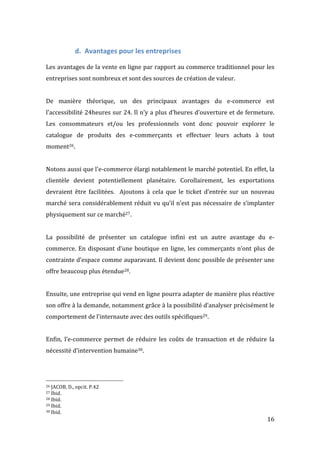   16	
  
d. Avantages	
  pour	
  les	
  entreprises	
  
	
  
Les	
  avantages	
  de	
  la	
  vente	
  en	
  ligne	
  par	
  rapport	
  au	
  commerce	
  traditionnel	
  pour	
  les	
  
entreprises	
  sont	
  nombreux	
  et	
  sont	
  des	
  sources	
  de	
  création	
  de	
  valeur.	
  	
  
	
  
De	
   manière	
   théorique,	
   un	
   des	
   principaux	
   avantages	
   du	
   e-­‐commerce	
   est	
  
l’accessibilité	
  24heures	
  sur	
  24.	
  Il	
  n’y	
  a	
  plus	
  d’heures	
  d’ouverture	
  et	
  de	
  fermeture.	
  
Les	
   consommateurs	
   et/ou	
   les	
   professionnels	
   vont	
   donc	
   pouvoir	
   explorer	
   le	
  
catalogue	
   de	
   produits	
   des	
   e-­‐commerçants	
   et	
   effectuer	
   leurs	
   achats	
   à	
   tout	
  
moment26.	
  
	
  
Notons	
  aussi	
  que	
  l'e-­‐commerce	
  élargi	
  notablement	
  le	
  marché	
  potentiel.	
  En	
  effet,	
  la	
  
clientèle	
   devient	
   potentiellement	
   planétaire.	
   Corollairement,	
   les	
   exportations	
  
devraient	
   être	
   facilitées.	
   	
   Ajoutons	
   à	
   cela	
   que	
   le	
   ticket	
   d’entrée	
   sur	
   un	
   nouveau	
  
marché	
  sera	
  considérablement	
  réduit	
  vu	
  qu’il	
  n’est	
  pas	
  nécessaire	
  de	
  s’implanter	
  
physiquement	
  sur	
  ce	
  marché27.	
  
	
  
La	
   possibilité	
   de	
   présenter	
   un	
   catalogue	
   infini	
   est	
   un	
   autre	
   avantage	
   du	
   e-­‐
commerce.	
  En	
  disposant	
  d’une	
  boutique	
  en	
  ligne,	
  les	
  commerçants	
  n’ont	
  plus	
  de	
  
contrainte	
  d’espace	
  comme	
  auparavant.	
  Il	
  devient	
  donc	
  possible	
  de	
  présenter	
  une	
  
offre	
  beaucoup	
  plus	
  étendue28.	
  
	
  
Ensuite,	
  une	
  entreprise	
  qui	
  vend	
  en	
  ligne	
  pourra	
  adapter	
  de	
  manière	
  plus	
  réactive	
  
son	
  offre	
  à	
  la	
  demande,	
  notamment	
  grâce	
  à	
  la	
  possibilité	
  d’analyser	
  précisément	
  le	
  
comportement	
  de	
  l’internaute	
  avec	
  des	
  outils	
  spécifiques29.	
  
	
  
Enfin,	
   l’e-­‐commerce	
   permet	
   de	
   réduire	
   les	
   coûts	
   de	
   transaction	
   et	
   de	
   réduire	
   la	
  
nécessité	
  d’intervention	
  humaine30.	
   	
  
	
  	
  	
  	
  	
  	
  	
  	
  	
  	
  	
  	
  	
  	
  	
  	
  	
  	
  	
  	
  	
  	
  	
  	
  	
  	
  	
  	
  	
  	
  	
  	
  	
  	
  	
  	
  	
  	
  	
  	
  	
  	
  	
  	
  	
  	
  	
  	
  	
  	
  	
  	
  	
  	
  	
  	
  
26	
  JACOB,	
  D.,	
  opcit.	
  P.42	
  
27	
  Ibid.	
  
28	
  Ibid.	
  
29	
  Ibid.	
  
30	
  Ibid.	
  
 