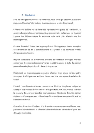   18	
  
f. Conclusion	
  
	
  
Lors	
   de	
   cette	
   présentation	
   de	
   l'e-­‐commerce,	
   nous	
   avons	
   pu	
   observer	
   et	
   déduire	
  
plusieurs	
  éléments	
  d'informations	
  	
  intéressants	
  pour	
  la	
  suite	
  de	
  ce	
  travail.	
  
	
  
Comme	
   nous	
   l’avons	
   vu,	
   l’e-­‐commerce	
   représente	
   une	
   partie	
   de	
   l’e-­‐business.	
   Il	
  
comprend	
  essentiellement	
  les	
  transactions	
  commerciales	
  s’effectuant	
  sur	
  Internet	
  
à	
   partir	
   des	
   différents	
   types	
   de	
   terminaux	
   mais	
   aussi	
   celles	
   réalisées	
   sur	
   des	
  
réseaux	
  privatifs.	
  	
  
	
  
Ce	
  canal	
  de	
  vente	
  à	
  distance	
  est	
  apparu	
  grâce	
  au	
  développement	
  des	
  technologies	
  
de	
   l’information	
   et	
   de	
   la	
   communication	
   et	
   a	
   permis	
   à	
   de	
   nouvelles	
   formes	
  
d’organisations	
  d’exister.	
  
	
  
De	
   plus,	
   l’utilisation	
   du	
   e-­‐commerce	
   présente	
   de	
   nombreux	
   avantages	
   pour	
   les	
  
entreprises.	
  Il	
  permet	
  notamment	
  d’élargir	
  considérablement	
  la	
  taille	
  du	
  marché	
  
potentiel	
  sans	
  impliquer	
  de	
  coûts	
  d’entrée	
  importants.	
  	
  
	
  
Finalement,	
   les	
   consommateurs	
   apprécient	
   effectuer	
   leurs	
   achats	
   en	
   ligne	
   entre	
  
autre	
  pour	
  le	
  côté	
  pratique,	
  et	
  il	
  représente	
  à	
  ce	
  titre	
  une	
  source	
  de	
  création	
  de	
  
valeur.	
  
	
  
L'intérêt	
  	
  pour	
  les	
  entreprises	
  de	
  commerce	
  de	
  détail	
  de	
  s'implanter	
  en	
  ligne	
  et	
  
d'adapter	
  leur	
  business	
  model	
  est	
  donc	
  multiple.	
  D’une	
  part,	
  cela	
  pourrait	
  stimuler	
  
la	
   conquête	
   de	
   nouveaux	
   marchés	
   pour	
   compenser	
   l'étroitesse	
   de	
   notre	
   marché	
  
national	
  et,	
  d’autre	
  part,	
  pour	
  réduire	
  les	
  coûts	
  et	
  améliorer	
  notre	
  compétitivité	
  au	
  
niveau	
  international.	
  	
  
	
  
Cependant,	
  il	
  convient	
  d’analyser	
  si	
  la	
  demande	
  en	
  e-­‐commerce	
  est	
  suffisante	
  pour	
  
justifier	
  un	
  investissement	
  et	
  comment	
  celle-­‐ci	
  évolue	
  afin	
  de	
  mettre	
  en	
  place	
  des	
  
stratégies	
  cohérentes.	
   	
  
 