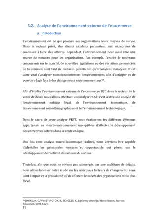  19	
  
3.2. Analyse	
  de	
  l’environnement	
  externe	
  de	
  l’e-­‐commerce	
  
a. Introduction	
  
	
  
L’environnement	
   est	
   ce	
   qui	
   procure	
   aux	
   organisations	
   leurs	
   moyens	
   de	
   survie.	
  
Dans	
   le	
   secteur	
   privé,	
   des	
   clients	
   satisfaits	
   permettent	
   aux	
   entreprises	
   de	
  
continuer	
   à	
   faire	
   des	
   affaires.	
   Cependant,	
   l’environnement	
   peut	
   aussi	
   être	
   une	
  
source	
   de	
   menaces	
   pour	
   les	
   organisations.	
   Par	
   exemple,	
   l’entrée	
   de	
   nouveaux	
  
concurrents	
  sur	
  le	
  marché,	
  de	
  nouvelles	
  régulations	
  ou	
  des	
  variations	
  prononcées	
  
de	
  la	
  demande	
  sont	
  tant	
  de	
  menaces	
  potentielles	
  qu’il	
  convient	
  d’analyser.	
  Il	
  est	
  
donc	
   vital	
   d’analyser	
   consciencieusement	
   l’environnement	
   afin	
   d’anticiper	
   et	
   de	
  
pouvoir	
  réagir	
  face	
  à	
  des	
  changements	
  environnementaux33.	
  
	
  
Afin	
  d’étudier	
  l’environnement	
  externe	
  de	
  l’e-­‐commerce	
  B2C	
  dans	
  le	
  secteur	
  de	
  la	
  
vente	
  de	
  détail,	
  nous	
  allons	
  effectuer	
  une	
  analyse	
  PEST,	
  c’est-­‐à-­‐dire	
  une	
  analyse	
  de	
  
l’environnement	
   politico	
   légal,	
   de	
   l’environnement	
   économique,	
   de	
  
l’environnement	
  sociodémographique	
  et	
  de	
  l’environnement	
  technologique.	
  
	
  
Dans	
   le	
   cadre	
   de	
   cette	
   analyse	
   PEST,	
   nous	
   évaluerons	
   les	
   différents	
   éléments	
  
appartenant	
   au	
   macro-­‐environnement	
   susceptibles	
   d’affecter	
   le	
   développement	
  
des	
  entreprises	
  actives	
  dans	
  la	
  vente	
  en	
  ligne.	
  	
  
	
  
Une	
   fois	
   cette	
   analyse	
   macro-­‐économique	
   réalisée,	
   nous	
   devrions	
   être	
   capable	
  
d’identifier	
   les	
   principales	
   menaces	
   et	
   opportunités	
   qui	
   pèsent	
   sur	
   le	
  
développement	
  de	
  l’activité	
  des	
  acteurs	
  du	
  secteur.	
  
	
  
Toutefois,	
  afin	
  que	
  nous	
  ne	
  soyons	
  pas	
  submergés	
  par	
  une	
  multitude	
  de	
  détails,	
  
nous	
  allons	
  focaliser	
  notre	
  étude	
  sur	
  les	
  principaux	
  facteurs	
  de	
  changement	
  :	
  ceux	
  
dont	
  l’impact	
  et	
  la	
  probabilité	
  qu’ils	
  affectent	
  le	
  succès	
  des	
  organisations	
  est	
  le	
  plus	
  
élevé.	
   	
  
	
  	
  	
  	
  	
  	
  	
  	
  	
  	
  	
  	
  	
  	
  	
  	
  	
  	
  	
  	
  	
  	
  	
  	
  	
  	
  	
  	
  	
  	
  	
  	
  	
  	
  	
  	
  	
  	
  	
  	
  	
  	
  	
  	
  	
  	
  	
  	
  	
  	
  	
  	
  	
  	
  	
  	
  
33	
  JOHNSON,	
  G.,	
  WHITTINGTON,	
  R.,	
  SCHOLES,	
  K.,	
  Exploring	
  strategy,	
  9ème	
  édition,	
  Pearson	
  
Education,	
  2008,	
  622p.	
  
 