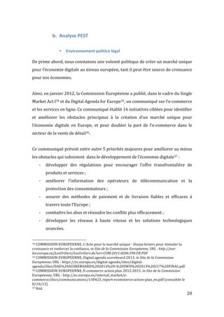   20	
  
b. Analyse	
  PEST	
  
	
  
• Environnement	
  politico	
  légal	
  
	
  
De	
  prime	
  abord,	
  nous	
  constatons	
  une	
  volonté	
  politique	
  de	
  créer	
  un	
  marché	
  unique	
  
pour	
  l’économie	
  digitale	
  au	
  niveau	
  européen,	
  tant	
  il	
  peut	
  être	
  source	
  de	
  croissance	
  
pour	
  nos	
  économies.	
  
	
  
Ainsi,	
  en	
  janvier	
  2012,	
  la	
  Commission	
  Européenne	
  a	
  publié,	
  dans	
  le	
  cadre	
  du	
  Single	
  
Market	
  Act	
  I34	
  et	
  du	
  Digital	
  Agenda	
  for	
  Europe35,	
  un	
  communiqué	
  sur	
  l’e-­‐commerce	
  
et	
  les	
  services	
  en	
  ligne.	
  Ce	
  communiqué	
  établit	
  16	
  initiatives	
  ciblées	
  pour	
  identifier	
  
et	
   améliorer	
   les	
   obstacles	
   principaux	
   à	
   la	
   création	
   d’un	
   marché	
   unique	
   pour	
  
l’économie	
   digitale	
   en	
   Europe,	
   et	
   pour	
   doubler	
   la	
   part	
   de	
   l’e-­‐commerce	
   dans	
   le	
  
secteur	
  de	
  la	
  vente	
  de	
  détail36.	
  
	
  
Ce	
  communiqué	
  prévoit	
  entre	
  autre	
  5	
  priorités	
  majeures	
  pour	
  améliorer	
  au	
  mieux	
  
les	
  obstacles	
  qui	
  subsistent	
  	
  dans	
  le	
  développement	
  de	
  l’économie	
  digitale37	
  :	
  
-­‐ développer	
   des	
   régulations	
   pour	
   encourager	
   l’offre	
   transfrontalière	
   de	
  
produits	
  et	
  services	
  ;	
  
-­‐ améliorer	
   l’information	
   des	
   opérateurs	
   de	
   télécommunication	
   et	
   la	
  
protection	
  des	
  consommateurs	
  ;	
  
-­‐ assurer	
   des	
   méthodes	
   de	
   paiement	
   et	
   de	
   livraison	
   fiables	
   et	
   efficaces	
   à	
  
travers	
  toute	
  l’Europe	
  ;	
  
-­‐ combattre	
  les	
  abus	
  et	
  résoudre	
  les	
  conflits	
  plus	
  efficacement	
  ;	
  
-­‐ développer	
   les	
   réseaux	
   à	
   haute	
   vitesse	
   et	
   les	
   solutions	
   technologiques	
  
avancées.	
  
	
  	
  	
  	
  	
  	
  	
  	
  	
  	
  	
  	
  	
  	
  	
  	
  	
  	
  	
  	
  	
  	
  	
  	
  	
  	
  	
  	
  	
  	
  	
  	
  	
  	
  	
  	
  	
  	
  	
  	
  	
  	
  	
  	
  	
  	
  	
  	
  	
  	
  	
  	
  	
  	
  	
  	
  
34	
  COMMISSION	
  EUROPEENNE,	
  L'Acte	
  pour	
  le	
  marché	
  unique	
  -­‐	
  Douze	
  leviers	
  pour	
  stimuler	
  la	
  
croissance	
  et	
  renforcer	
  la	
  confiance,	
  in	
  Site	
  de	
  la	
  Commission	
  Européenne,	
  URL	
  :	
  http://eur-­‐
lex.europa.eu/LexUriServ/LexUriServ.do?uri=COM:2011:0206:FIN:FR:PDF	
  
35	
  COMMISSION	
  EUROPEENNE,	
  Digital	
  agenda	
  scoreboard	
  2013,	
  in	
  Site	
  de	
  la	
  Commission	
  
Européenne,	
  URL	
  :	
  https://ec.europa.eu/digital-­‐agenda/sites/digital-­‐
agenda/files/DAE%20SCOREBOARD%202013%20-­‐%20SWD%202013%20217%20FINAL.pdf	
  
36	
  COMMISSION	
  EUROPEENNE,	
  E-­‐commerce	
  action	
  plan	
  2012-­‐2015,	
  in	
  Site	
  de	
  la	
  Commission	
  
Européenne,	
  URL	
  :	
  http://ec.europa.eu/internal_market/e-­‐
commerce/docs/communications/130423_report-­‐ecommerce-­‐action-­‐plan_en.pdf	
  (consultée	
  le	
  
8/10/13)	
  
37	
  Ibid.	
  
 