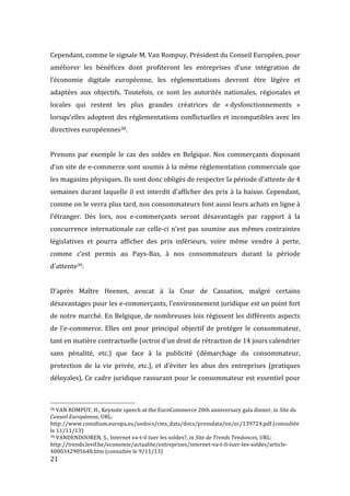  21	
  
Cependant,	
  comme	
  le	
  signale	
  M.	
  Van	
  Rompuy,	
  Président	
  du	
  Conseil	
  Européen,	
  pour	
  
améliorer	
   les	
   bénéfices	
   dont	
   profiteront	
   les	
   entreprises	
   d’une	
   intégration	
   de	
  
l’économie	
   digitale	
   européenne,	
   les	
   réglementations	
   devront	
   être	
   légère	
   et	
  
adaptées	
   aux	
   objectifs.	
   Toutefois,	
   ce	
   sont	
   les	
   autorités	
   nationales,	
   régionales	
   et	
  
locales	
   qui	
   restent	
   les	
   plus	
   grandes	
   créatrices	
   de	
   «	
  dysfonctionnements	
   »	
  
lorsqu’elles	
  adoptent	
  des	
  réglementations	
  conflictuelles	
  et	
  incompatibles	
  avec	
  les	
  
directives	
  européennes38.	
  
	
  
Prenons	
  par	
  exemple	
  le	
  cas	
  des	
  soldes	
  en	
  Belgique.	
  Nos	
  commerçants	
  disposant	
  
d’un	
  site	
  de	
  e-­‐commerce	
  sont	
  soumis	
  à	
  la	
  même	
  réglementation	
  commerciale	
  que	
  
les	
  magasins	
  physiques.	
  Ils	
  sont	
  donc	
  obligés	
  de	
  respecter	
  la	
  période	
  d’attente	
  de	
  4	
  
semaines	
  durant	
  laquelle	
  il	
  est	
  interdit	
  d’afficher	
  des	
  prix	
  à	
  la	
  baisse.	
  Cependant,	
  
comme	
  on	
  le	
  verra	
  plus	
  tard,	
  nos	
  consommateurs	
  font	
  aussi	
  leurs	
  achats	
  en	
  ligne	
  à	
  
l’étranger.	
   Dès	
   lors,	
   nos	
   e-­‐commerçants	
   seront	
   désavantagés	
   par	
   rapport	
   à	
   la	
  
concurrence	
  internationale	
  car	
  celle-­‐ci	
  n’est	
  pas	
  soumise	
  aux	
  mêmes	
  contraintes	
  
législatives	
   et	
   pourra	
   afficher	
   des	
   prix	
   inférieurs,	
   voire	
   même	
   vendre	
   à	
   perte,	
  
comme	
   c’est	
   permis	
   au	
   Pays-­‐Bas,	
   à	
   nos	
   consommateurs	
   durant	
   la	
   période	
  
d’attente39.	
  
	
  
D’après	
   Maître	
   Heenen,	
   avocat	
   à	
   la	
   Cour	
   de	
   Cassation,	
   malgré	
   certains	
  
désavantages	
  pour	
  les	
  e-­‐commerçants,	
  l’environnement	
  juridique	
  est	
  un	
  point	
  fort	
  
de	
  notre	
  marché.	
  En	
  Belgique,	
  de	
  nombreuses	
  lois	
  régissent	
  les	
  différents	
  aspects	
  
de	
  l’e-­‐commerce.	
  Elles	
  ont	
  pour	
  principal	
  objectif	
  de	
  protéger	
  le	
  consommateur,	
  
tant	
  en	
  matière	
  contractuelle	
  (octroi	
  d’un	
  droit	
  de	
  rétraction	
  de	
  14	
  jours	
  calendrier	
  
sans	
   pénalité,	
   etc.)	
   que	
   face	
   à	
   la	
   publicité	
   (démarchage	
   du	
   consommateur,	
  
protection	
   de	
   la	
   vie	
   privée,	
   etc.),	
   et	
   d’éviter	
   les	
   abus	
   des	
   entreprises	
   (pratiques	
  
déloyales).	
  Ce	
  cadre	
  juridique	
  rassurant	
  pour	
  le	
  consommateur	
  est	
  essentiel	
  pour	
  
	
  	
  	
  	
  	
  	
  	
  	
  	
  	
  	
  	
  	
  	
  	
  	
  	
  	
  	
  	
  	
  	
  	
  	
  	
  	
  	
  	
  	
  	
  	
  	
  	
  	
  	
  	
  	
  	
  	
  	
  	
  	
  	
  	
  	
  	
  	
  	
  	
  	
  	
  	
  	
  	
  	
  	
  
38	
  VAN	
  ROMPUY,	
  H.,	
  Keynote	
  speech	
  at	
  the	
  EuroCommerce	
  20th	
  anniversary	
  gala	
  dinner,	
  in	
  Site	
  du	
  
Conseil	
  Européenne,	
  URL:	
  
http://www.consilium.europa.eu/uedocs/cms_data/docs/pressdata/en/ec/139724.pdf	
  (consultée	
  
le	
  11/11/13)	
  
39	
  VANDENDOOREN,	
  S.,	
  Internet	
  va-­‐t-­‐il	
  tuer	
  les	
  soldes?,	
  in	
  Site	
  de	
  Trends	
  Tendances,	
  URL:	
  
http://trends.levif.be/economie/actualite/entreprises/internet-­‐va-­‐t-­‐il-­‐tuer-­‐les-­‐soldes/article-­‐
4000342905648.htm	
  (consultée	
  le	
  9/11/13)	
  
 