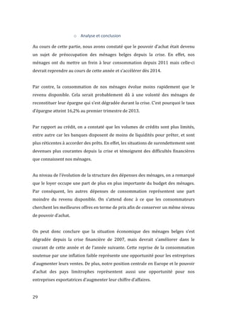  29	
  
o Analyse	
  et	
  conclusion	
  
	
  
Au	
  cours	
  de	
  cette	
  partie,	
  nous	
  avons	
  constaté	
  que	
  le	
  pouvoir	
  d’achat	
  était	
  devenu	
  
un	
   sujet	
   de	
   préoccupation	
   des	
   ménages	
   belges	
   depuis	
   la	
   crise.	
   En	
   effet,	
   nos	
  
ménages	
  ont	
  du	
  mettre	
  un	
  frein	
  à	
  leur	
  consommation	
  depuis	
  2011	
  mais	
  celle-­‐ci	
  
devrait	
  reprendre	
  au	
  cours	
  de	
  cette	
  année	
  et	
  s’accélérer	
  dès	
  2014.	
  	
  
	
  
Par	
   contre,	
   la	
   consommation	
   de	
   nos	
   ménages	
   évolue	
   moins	
   rapidement	
   que	
   le	
  
revenu	
   disponible.	
   Cela	
   serait	
   probablement	
   dû	
   à	
   une	
   volonté	
   des	
   ménages	
   de	
  
reconstituer	
  leur	
  épargne	
  qui	
  s’est	
  dégradée	
  durant	
  la	
  crise.	
  C’est	
  pourquoi	
  le	
  taux	
  
d’épargne	
  atteint	
  16,2%	
  au	
  premier	
  trimestre	
  de	
  2013.	
  
	
  
Par	
  rapport	
  au	
  crédit,	
  on	
  a	
  constaté	
  que	
  les	
  volumes	
  de	
  crédits	
  sont	
  plus	
  limités,	
  
entre	
  autre	
  car	
  les	
  banques	
  disposent	
  de	
  moins	
  de	
  liquidités	
  pour	
  prêter,	
  et	
  sont	
  
plus	
  réticentes	
  à	
  accorder	
  des	
  prêts.	
  En	
  effet,	
  les	
  situations	
  de	
  surendettement	
  sont	
  
devenues	
  plus	
  courantes	
  depuis	
  la	
  crise	
  et	
  témoignent	
  des	
  difficultés	
  financières	
  
que	
  connaissent	
  nos	
  ménages.	
  
	
  
Au	
  niveau	
  de	
  l’évolution	
  de	
  la	
  structure	
  des	
  dépenses	
  des	
  ménages,	
  on	
  a	
  remarqué	
  
que	
  le	
  loyer	
  occupe	
  une	
  part	
  de	
  plus	
  en	
  plus	
  importante	
  du	
  budget	
  des	
  ménages.	
  
Par	
   conséquent,	
   les	
   autres	
   dépenses	
   de	
   consommation	
   représentent	
   une	
   part	
  
moindre	
   du	
   revenu	
   disponible.	
   On	
   s’attend	
   donc	
   à	
   ce	
   que	
   les	
   consommateurs	
  
cherchent	
  les	
  meilleures	
  offres	
  en	
  terme	
  de	
  prix	
  afin	
  de	
  conserver	
  un	
  même	
  niveau	
  
de	
  pouvoir	
  d’achat.	
  
	
  
On	
   peut	
   donc	
   conclure	
   que	
   la	
   situation	
   économique	
   des	
   ménages	
   belges	
   s’est	
  
dégradée	
   depuis	
   la	
   crise	
   financière	
   de	
   2007,	
   mais	
   devrait	
   s’améliorer	
   dans	
   le	
  
courant	
  de	
  cette	
  année	
  et	
  de	
  l’année	
  suivante.	
  Cette	
  reprise	
  de	
  la	
  consommation	
  
soutenue	
  par	
  une	
  inflation	
  faible	
  représente	
  une	
  opportunité	
  pour	
  les	
  entreprises	
  	
  
d’augmenter	
  leurs	
  ventes.	
  De	
  plus,	
  notre	
  position	
  centrale	
  en	
  Europe	
  et	
  le	
  pouvoir	
  
d’achat	
   des	
   pays	
   limitrophes	
   représentent	
   aussi	
   une	
   opportunité	
   pour	
   nos	
  
entreprises	
  exportatrices	
  d’augmenter	
  leur	
  chiffre	
  d’affaires.	
  
 