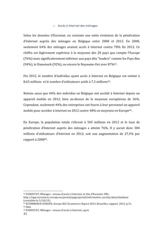  31	
  
o Accès	
  à	
  Internet	
  des	
  ménages	
  
	
  
Selon	
   les	
   données	
   d’Eurostat,	
   on	
   constate	
   une	
   nette	
   évolution	
   de	
   la	
   pénétration	
  
d’Internet	
   auprès	
   des	
   ménages	
   en	
   Belgique	
   entre	
   2008	
   et	
   2012.	
   En	
   2008,	
  
seulement	
   64%	
   des	
   ménages	
   avaient	
   accès	
   à	
   Internet	
   contre	
   78%	
   fin	
   2012.	
   Ce	
  
chiffre	
  est	
  légèrement	
  supérieur	
  à	
  la	
  moyenne	
  des	
  28	
  pays	
  que	
  compte	
  l’Europe	
  
(76%)	
  mais	
  significativement	
  inférieur	
  aux	
  pays	
  dits	
  “leaders”	
  comme	
  les	
  Pays-­‐Bas	
  
(94%),	
  le	
  Danemark	
  (92%),	
  ou	
  encore	
  le	
  Royaume-­‐Uni	
  avec	
  87%62.	
  
	
  
Fin	
  2012,	
  le	
  nombre	
  d’individus	
  ayant	
  accès	
  à	
  Internet	
  en	
  Belgique	
  est	
  estimé	
  à	
  
8,65	
  millions	
  	
  et	
  le	
  nombre	
  d’utilisateurs	
  actifs	
  à	
  7,3	
  millions63.	
  
	
  
Notons	
  aussi	
  que	
  44%	
  des	
  individus	
  en	
  Belgique	
  ont	
  accédé	
  à	
  Internet	
  depuis	
  un	
  
appareil	
   mobile	
   en	
   2012,	
   bien	
   au-­‐dessus	
   de	
   la	
   moyenne	
   européenne	
   de	
   36%.	
  
Cependant,	
  seulement	
  44%	
  des	
  entreprises	
  ont	
  fourni	
  à	
  leur	
  personnel	
  un	
  appareil	
  
mobile	
  pour	
  accéder	
  à	
  Internet	
  en	
  2012	
  contre	
  48%	
  en	
  moyenne	
  en	
  Europe64.	
  
	
  
En	
   Europe,	
   la	
   population	
   totale	
   s’élevait	
   à	
   505	
   millions	
   en	
   2012	
   et	
   le	
   taux	
   de	
  
pénétration	
   d’Internet	
   auprès	
   des	
   ménages	
   a	
   atteint	
   76%.	
   Il	
   y	
   aurait	
   donc	
   384	
  
millions	
   d’utilisateurs	
   d’Internet	
   en	
   2012,	
   soit	
   une	
   augmentation	
   de	
   27,5%	
   par	
  
rapport	
  à	
  200865.	
  
	
   	
  
	
  	
  	
  	
  	
  	
  	
  	
  	
  	
  	
  	
  	
  	
  	
  	
  	
  	
  	
  	
  	
  	
  	
  	
  	
  	
  	
  	
  	
  	
  	
  	
  	
  	
  	
  	
  	
  	
  	
  	
  	
  	
  	
  	
  	
  	
  	
  	
  	
  	
  	
  	
  	
  	
  	
  	
  
62	
  EUROSTAT,	
  Ménages	
  -­‐	
  niveau	
  d'accès	
  à	
  Internet,	
  in	
  Site	
  d'Eurostat,	
  URL:	
  
http://epp.eurostat.ec.europa.eu/portal/page/portal/information_society/data/database	
  
(consultée	
  le	
  5/10/13)	
  
63	
  ECOMMERCE	
  EUROPE,	
  Europe	
  B2C	
  Ecommerce	
  Report	
  2013,	
  Bruxelles,	
  rapport,	
  2013,	
  p.31.	
  
64	
  Ibid.	
  
65	
  EUROSTAT,	
  Ménages	
  -­‐	
  niveau	
  d'accès	
  à	
  Internet,	
  opcit.	
  
 