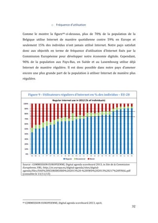   32	
  
o Fréquence	
  d’utilisation	
  
	
  
Comme	
   le	
   montre	
   la	
   figure66	
  ci-­‐dessous,	
   plus	
   de	
   70%	
   de	
   la	
   population	
   de	
   la	
  
Belgique	
   utilise	
   Internet	
   de	
   manière	
   quotidienne	
   contre	
   59%	
   en	
   Europe	
   et	
  
seulement	
   15%	
   des	
   individus	
   n’ont	
   jamais	
   utilisé	
   Internet.	
   Notre	
   pays	
   satisfait	
  
donc	
   aux	
   objectifs	
   en	
   terme	
   de	
   fréquence	
   d’utilisation	
   d’Internet	
   fixés	
   par	
   la	
  
Commission	
   Européenne	
   pour	
   développer	
   notre	
   économie	
   digitale.	
   Cependant,	
  
90%	
   de	
   la	
   population	
   aux	
   Pays-­‐Bas,	
   en	
   Suède	
   et	
   au	
   Luxembourg	
   utilise	
   déjà	
  
Internet	
   de	
   manière	
   régulière.	
   Il	
   est	
   donc	
   possible	
   dans	
   notre	
   pays	
   d’amener	
  
encore	
  une	
  plus	
  grande	
  part	
  de	
  la	
  population	
  à	
  utiliser	
  Internet	
  de	
  manière	
  plus	
  
régulière.	
  
	
  
Figure	
  9	
  -­‐	
  Utilisateurs	
  réguliers	
  d'Internet	
  en	
  %	
  des	
  individus	
  –	
  EU-­‐28	
  
	
  
Source	
  :	
  COMMISSION	
  EUROPEENNE,	
  Digital	
  agenda	
  scoreboard	
  2013,	
  in	
  Site	
  de	
  la	
  Commission	
  
Européenne,	
  URL:	
  http://ec.europa.eu/digital-­‐agenda/sites/digital-­‐
agenda/files/DAE%20SCOREBOARD%202013%20-­‐%20SWD%202013%20217%20FINAL.pdf	
  
(consultée	
  le	
  13/11/13)	
  
	
   	
  
	
  	
  	
  	
  	
  	
  	
  	
  	
  	
  	
  	
  	
  	
  	
  	
  	
  	
  	
  	
  	
  	
  	
  	
  	
  	
  	
  	
  	
  	
  	
  	
  	
  	
  	
  	
  	
  	
  	
  	
  	
  	
  	
  	
  	
  	
  	
  	
  	
  	
  	
  	
  	
  	
  	
  	
  
66	
  COMMISSION	
  EUROPEENNE,	
  Digital	
  agenda	
  scoreboard	
  2013,	
  opcit.	
  
 