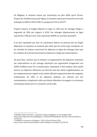   40	
  
En	
   Belgique,	
   le	
   montant	
   moyen	
   par	
   transaction	
   est	
   plus	
   faible	
   qu’en	
   France.	
  
D’après	
  les	
  résultats	
  fournis	
  par	
  Ogone,	
  le	
  montant	
  moyen	
  par	
  transaction	
  est	
  resté	
  
inchangé	
  en	
  2009	
  et	
  2010	
  à	
  84€	
  et	
  a	
  progressé	
  d’1€	
  en	
  201188.	
  
	
  
D’après	
   Comeos,	
   le	
   budget	
   dépensé	
   en	
   ligne	
   en	
   2012	
   par	
   les	
   ménages	
   belges	
   a	
  
augmenté	
   de	
   30%	
   par	
   rapport	
   à	
   2010.	
   Les	
   ménages	
   dépenseraient	
   en	
   ligne	
  
aujourd’hui	
  170€	
  par	
  mois.	
  Cela	
  représente	
  2040€	
  sur	
  une	
  base	
  annuelle89.	
  	
  
	
  
Il	
   ne	
   faut	
   cependant	
   pas	
   tirer	
   de	
   conclusions	
   hâtives	
   en	
   pensant	
   que	
   les	
   belges	
  
dépensent	
  en	
  moyenne	
  un	
  montant	
  plus	
  élevé	
  que	
  les	
  autres	
  pays	
  européens	
  car	
  
les	
  résultats	
  de	
  Comeos	
  concernent	
  les	
  dépenses	
  en	
  ligne	
  des	
  ménages	
  alors	
  que	
  
les	
  résultats	
  de	
  la	
  Fevad	
  concernent	
  les	
  dépenses	
  en	
  ligne	
  par	
  cyberacheteur.	
  
	
  
On	
  peut	
  donc	
  conclure	
  que	
  la	
  tendance	
  à	
  l’augmentation	
  des	
  dépenses	
  moyennes	
  
par	
   cyberacheteur	
   ou	
   par	
   ménage	
   représente	
   une	
   opportunité	
   d’augmenter	
   son	
  
chiffre	
  d’affaires	
  pour	
  les	
  e-­‐commerçants.	
  Cependant,	
  il	
  faut	
  analyser	
  dans	
  quelle	
  
mesure	
  ces	
  dépenses	
  effectuées	
  sur	
  Internet	
  sont	
  des	
  achats	
  supplémentaires	
  ou	
  
de	
  remplacement	
  par	
  rapport	
  à	
  des	
  achats	
  effectués	
  auparavant	
  dans	
  des	
  magasins	
  
traditionnels.	
   En	
   effet,	
   si	
   les	
   dépenses	
   réalisées	
   sur	
   Internet	
   par	
   nos	
  
consommateurs	
  remplacent	
  celles	
  qui	
  étaient	
  effectuées	
  en	
  magasin,	
  la	
  croissance	
  
économique	
  induite	
  par	
  le	
  e-­‐commerce	
  serait	
  nulle.	
  
	
  
	
  
	
  
	
   	
  
	
  	
  	
  	
  	
  	
  	
  	
  	
  	
  	
  	
  	
  	
  	
  	
  	
  	
  	
  	
  	
  	
  	
  	
  	
  	
  	
  	
  	
  	
  	
  	
  	
  	
  	
  	
  	
  	
  	
  	
  	
  	
  	
  	
  	
  	
  	
  	
  	
  	
  	
  	
  	
  	
  	
  	
  
88	
  OGONE,	
  Chiffres	
  clés	
  2011	
  –	
  paiement	
  en	
  ligne	
  en	
  Belgique,	
  in	
  Site	
  de	
  Ogone,	
  URL:	
  
http://www.ogone.be/nl/Landingpages/~/media/PDF/KeyFigures_FR_2011.ashx	
  (consultée	
  le	
  
11/10/13)	
  
89	
  COMEOS,	
  E-­‐commerce	
  en	
  Belgique	
  -­‐	
  2013,	
  in	
  Site	
  de	
  Comeos,	
  URL:	
  	
  
http://www.comeos.be/download/1.asp?id=3&lng=fr	
  (consultée	
  le	
  9/10/13)	
  
	
  
 