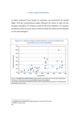  41	
  
o Achats	
  en	
  ligne	
  transfrontaliers	
  
	
  
	
  
La	
   figure	
   ci-­‐dessous90	
  nous	
   permet	
   de	
   remarquer	
   une	
   particularité	
   du	
   marché	
  
Belge	
  :	
   25%	
   des	
   consommateurs	
   belges	
   effectuent	
   des	
   achats	
   en	
   ligne	
   sur	
   des	
  
boutiques	
   étrangères.	
   Ce	
   résultat	
   est	
   plus	
   de	
   deux	
   fois	
   supérieur	
   à	
   la	
   moyenne	
  
européenne.	
  Selon	
  une	
  autre	
  source,	
  environ	
  la	
  moitié	
  des	
  achats	
  seraient	
  effectués	
  
sur	
  des	
  sites	
  étrangers91.	
  
	
  
	
  
Figure	
  15	
  -­‐	
  Achats	
  en	
  ligne	
  transfrontaliers	
  au	
  sein	
  de	
  l'UE	
  par	
  des	
  
particuliers	
  (en	
  %	
  des	
  individus)	
  
	
  
Source	
  :	
  COMMISSION	
  EUROPEENNE,	
  Digital	
  agenda	
  scoreboard	
  2013,	
  in	
  Site	
  de	
  la	
  Commission	
  
Européenne,	
  URL:	
  http://ec.europa.eu/digital-­‐agenda/sites/digital-­‐
agenda/files/DAE%20SCOREBOARD%202013%20-­‐%20SWD%202013%20217%20FINAL.pdf	
  
(consultée	
  le	
  13/11/13)	
  
	
  
	
  
	
  
	
  
	
  
	
  	
  	
  	
  	
  	
  	
  	
  	
  	
  	
  	
  	
  	
  	
  	
  	
  	
  	
  	
  	
  	
  	
  	
  	
  	
  	
  	
  	
  	
  	
  	
  	
  	
  	
  	
  	
  	
  	
  	
  	
  	
  	
  	
  	
  	
  	
  	
  	
  	
  	
  	
  	
  	
  	
  	
  
90	
  COMMISSION	
  EUROPEENNE,	
  Digital	
  agenda	
  scoreboard	
  2013,	
  opcit.	
  
91	
  JACOB,	
  D.,	
  opcit.,	
  p.47.	
  
 