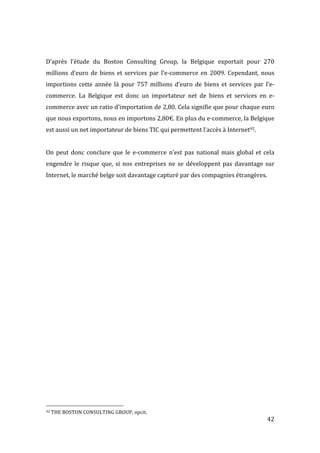   42	
  
	
  
D’après	
   l’étude	
   du	
   Boston	
   Consulting	
   Group,	
   la	
   Belgique	
   exportait	
   pour	
   270	
  
millions	
  d’euro	
  de	
  biens	
  et	
  services	
  par	
  l’e-­‐commerce	
  en	
  2009.	
  Cependant,	
  nous	
  
importions	
   cette	
   année	
   là	
   pour	
   757	
   millions	
   d’euro	
   de	
   biens	
   et	
   services	
   par	
   l’e-­‐
commerce.	
   La	
   Belgique	
   est	
   donc	
   un	
   importateur	
   net	
   de	
   biens	
   et	
   services	
   en	
   e-­‐
commerce	
  avec	
  un	
  ratio	
  d’importation	
  de	
  2,80.	
  Cela	
  signifie	
  que	
  pour	
  chaque	
  euro	
  
que	
  nous	
  exportons,	
  nous	
  en	
  importons	
  2,80€.	
  En	
  plus	
  du	
  e-­‐commerce,	
  la	
  Belgique	
  
est	
  aussi	
  un	
  net	
  importateur	
  de	
  biens	
  TIC	
  qui	
  permettent	
  l’accès	
  à	
  Internet92.	
  
	
  
On	
  peut	
  donc	
  conclure	
  que	
  le	
  e-­‐commerce	
  n’est	
  pas	
  national	
  mais	
  global	
  et	
  cela	
  
engendre	
  le	
  risque	
  que,	
  si	
  nos	
  entreprises	
  ne	
  se	
  développent	
  pas	
  davantage	
  sur	
  
Internet,	
  le	
  marché	
  belge	
  soit	
  davantage	
  capturé	
  par	
  des	
  compagnies	
  étrangères.	
  
	
  
	
   	
  
	
  	
  	
  	
  	
  	
  	
  	
  	
  	
  	
  	
  	
  	
  	
  	
  	
  	
  	
  	
  	
  	
  	
  	
  	
  	
  	
  	
  	
  	
  	
  	
  	
  	
  	
  	
  	
  	
  	
  	
  	
  	
  	
  	
  	
  	
  	
  	
  	
  	
  	
  	
  	
  	
  	
  	
  
92	
  THE	
  BOSTON	
  CONSULTING	
  GROUP,	
  opcit.	
  
 