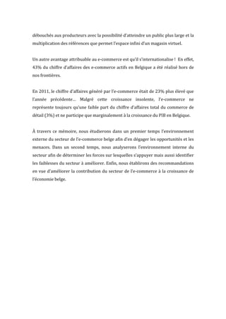  
débouchés	
  aux	
  producteurs	
  avec	
  la	
  possibilité	
  d’atteindre	
  un	
  public	
  plus	
  large	
  et	
  la	
  
multiplication	
  des	
  références	
  que	
  permet	
  l’espace	
  infini	
  d’un	
  magasin	
  virtuel.	
  
	
  
Un	
  autre	
  avantage	
  attribuable	
  au	
  e-­‐commerce	
  est	
  qu’il	
  s’internationalise	
  !	
  	
  En	
  effet,	
  
43%	
  du	
  chiffre	
  d’affaires	
  des	
  e-­‐commerce	
  actifs	
  en	
  Belgique	
  a	
  été	
  réalisé	
  hors	
  de	
  
nos	
  frontières.	
  
	
  
En	
  2011,	
  le	
  chiffre	
  d’affaires	
  généré	
  par	
  l’e-­‐commerce	
  était	
  de	
  23%	
  plus	
  élevé	
  que	
  
l’année	
   précédente…	
   Malgré	
   cette	
   croissance	
   insolente,	
   l’e-­‐commerce	
   ne	
  
représente	
  toujours	
  qu’une	
  faible	
  part	
  du	
  chiffre	
  d’affaires	
  total	
  du	
  commerce	
  de	
  
détail	
  (3%)	
  et	
  ne	
  participe	
  que	
  marginalement	
  à	
  la	
  croissance	
  du	
  PIB	
  en	
  Belgique.	
  
	
  
À	
  travers	
  ce	
  mémoire,	
  nous	
  étudierons	
  dans	
  un	
  premier	
  temps	
  l’environnement	
  
externe	
  du	
  secteur	
  de	
  l’e-­‐commerce	
  belge	
  afin	
  d’en	
  dégager	
  les	
  opportunités	
  et	
  les	
  
menaces.	
   Dans	
   un	
   second	
   temps,	
   nous	
   analyserons	
   l’environnement	
   interne	
   du	
  
secteur	
  afin	
  de	
  déterminer	
  les	
  forces	
  sur	
  lesquelles	
  s’appuyer	
  mais	
  aussi	
  identifier	
  
les	
  faiblesses	
  du	
  secteur	
  à	
  améliorer.	
  Enfin,	
  nous	
  établirons	
  des	
  recommandations	
  
en	
  vue	
  d’améliorer	
  la	
  contribution	
  du	
  secteur	
  de	
  l’e-­‐commerce	
  à	
  la	
  croissance	
  de	
  
l’économie	
  belge.	
   	
  
 