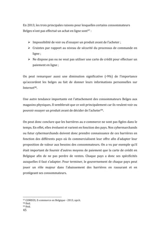  45	
  
En	
  2013,	
  les	
  trois	
  principales	
  raisons	
  pour	
  lesquelles	
  certains	
  consommateurs	
  
Belges	
  n’ont	
  pas	
  effectué	
  un	
  achat	
  en	
  ligne	
  sont97	
  :	
  
	
  
! Impossibilité	
  de	
  voir	
  ou	
  d’essayer	
  un	
  produit	
  avant	
  de	
  l’acheter	
  ;	
  
! Craintes	
  par	
  rapport	
  au	
  niveau	
  de	
  sécurité	
  du	
  processus	
  de	
  commande	
  en	
  
ligne	
  ;	
  
! Ne	
  dispose	
  pas	
  ou	
  ne	
  veut	
  pas	
  utiliser	
  une	
  carte	
  de	
  crédit	
  pour	
  effectuer	
  un	
  
paiement	
  en	
  ligne	
  ;	
  
	
  
On	
   peut	
   remarquer	
   aussi	
   une	
   diminution	
   significative	
   (-­‐9%)	
   de	
   l’importance	
  
qu’accordent	
   les	
   belges	
   au	
   fait	
   de	
   donner	
   leurs	
   informations	
   personnelles	
   sur	
  
Internet98.	
  	
  
	
  
Une	
  autre	
  tendance	
  importante	
  est	
  l’attachement	
  des	
  consommateurs	
  Belges	
  aux	
  
magasins	
  physiques.	
  Il	
  semblerait	
  que	
  ce	
  soit	
  principalement	
  car	
  ils	
  veulent	
  voir	
  ou	
  
pouvoir	
  essayer	
  un	
  produit	
  avant	
  de	
  décider	
  de	
  l’acheter99.	
  
	
  
On	
  peut	
  donc	
  conclure	
  que	
  les	
  barrières	
  au	
  e-­‐commerce	
  ne	
  sont	
  pas	
  figées	
  dans	
  le	
  
temps.	
  En	
  effet,	
  elles	
  évoluent	
  et	
  varient	
  en	
  fonction	
  des	
  pays.	
  Nos	
  cybermarchands	
  
ou	
  futur	
  cybermarchands	
  doivent	
  donc	
  prendre	
  connaissance	
  de	
  ces	
  barrières	
  en	
  
fonction	
  des	
  différents	
  pays	
  où	
  ils	
  commercialisent	
  leur	
  offre	
  afin	
  d’adapter	
  leur	
  
proposition	
  de	
  valeur	
  aux	
  besoins	
  des	
  consommateurs.	
  On	
  a	
  vu	
  par	
  exemple	
  qu’il	
  
était	
  important	
  de	
  fournir	
  d’autres	
  moyens	
  de	
  paiement	
  que	
  la	
  carte	
  de	
  crédit	
  en	
  
Belgique	
   afin	
   de	
   ne	
   pas	
   perdre	
   de	
   ventes.	
   Chaque	
   pays	
   a	
   donc	
   ses	
   spécificités	
  
auxquelles	
  il	
  faut	
  s’adapter.	
  Pour	
  terminer,	
  le	
  gouvernement	
  de	
  chaque	
  pays	
  peut	
  
jouer	
   un	
   rôle	
   majeur	
   dans	
   l’abaissement	
   des	
   barrières	
   en	
   rassurant	
   et	
   en	
  
protégeant	
  ses	
  consommateurs.	
  
	
  
	
  
	
   	
  
	
  	
  	
  	
  	
  	
  	
  	
  	
  	
  	
  	
  	
  	
  	
  	
  	
  	
  	
  	
  	
  	
  	
  	
  	
  	
  	
  	
  	
  	
  	
  	
  	
  	
  	
  	
  	
  	
  	
  	
  	
  	
  	
  	
  	
  	
  	
  	
  	
  	
  	
  	
  	
  	
  	
  	
  
97	
  COMEOS,	
  E-­‐commerce	
  en	
  Belgique	
  -­‐	
  2013,	
  opcit.	
  
98	
  Ibid.	
  
99	
  Ibid.	
  
 