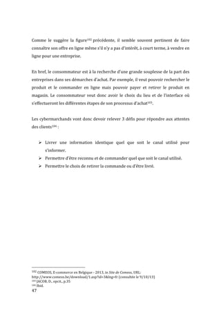  47	
  
	
  
Comme	
   le	
   suggère	
   la	
   figure102	
  précédente,	
   il	
   semble	
   souvent	
   pertinent	
   de	
   faire	
  
connaître	
  son	
  offre	
  en	
  ligne	
  même	
  s’il	
  n’y	
  a	
  pas	
  d’intérêt,	
  à	
  court	
  terme,	
  à	
  vendre	
  en	
  
ligne	
  pour	
  une	
  entreprise.	
  
	
  
En	
  bref,	
  le	
  consommateur	
  est	
  à	
  la	
  recherche	
  d’une	
  grande	
  souplesse	
  de	
  la	
  part	
  des	
  
entreprises	
  dans	
  ses	
  démarches	
  d’achat.	
  Par	
  exemple,	
  il	
  veut	
  pouvoir	
  rechercher	
  le	
  
produit	
   et	
   le	
   commander	
   en	
   ligne	
   mais	
   pouvoir	
   payer	
   et	
   retirer	
   le	
   produit	
   en	
  
magasin.	
   Le	
   consommateur	
   veut	
   donc	
   avoir	
   le	
   choix	
   du	
   lieu	
   et	
   de	
   l’interface	
   où	
  
s’effectueront	
  les	
  différentes	
  étapes	
  de	
  son	
  processus	
  d’achat103.	
  	
  
	
  
Les	
  cybermarchands	
  vont	
  donc	
  devoir	
  relever	
  3	
  défis	
  pour	
  répondre	
  aux	
  attentes	
  
des	
  clients104	
  :	
  	
   	
  
	
  
! Livrer	
   une	
   information	
   identique	
   quel	
   que	
   soit	
   le	
   canal	
   utilisé	
   pour	
  
s’informer.	
  
! Permettre	
  d’être	
  reconnu	
  et	
  de	
  commander	
  quel	
  que	
  soit	
  le	
  canal	
  utilisé.	
  
! Permettre	
  le	
  choix	
  de	
  retirer	
  la	
  commande	
  ou	
  d’être	
  livré.	
  
	
  
	
   	
  
	
  	
  	
  	
  	
  	
  	
  	
  	
  	
  	
  	
  	
  	
  	
  	
  	
  	
  	
  	
  	
  	
  	
  	
  	
  	
  	
  	
  	
  	
  	
  	
  	
  	
  	
  	
  	
  	
  	
  	
  	
  	
  	
  	
  	
  	
  	
  	
  	
  	
  	
  	
  	
  	
  	
  	
  
102	
  COMEOS,	
  E-­‐commerce	
  en	
  Belgique	
  -­‐	
  2013,	
  in	
  Site	
  de	
  Comeos,	
  URL:	
  	
  
http://www.comeos.be/download/1.asp?id=3&lng=fr	
  (consultée	
  le	
  9/10/13)	
  
103	
  JACOB,	
  D.,	
  opcit.,	
  p.35	
  
104	
  Ibid.	
  
 