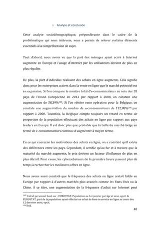   48	
  
o Analyse	
  et	
  conclusion	
  
	
  
Cette	
   analyse	
   sociodémographique,	
   prépondérante	
   dans	
   le	
   cadre	
   de	
   la	
  
problématique	
   qui	
   nous	
   intéresse,	
   nous	
   a	
   permis	
   de	
   relever	
   certains	
   éléments	
  
essentiels	
  à	
  la	
  compréhension	
  de	
  sujet.	
  
	
  
Tout	
   d’abord,	
   nous	
   avons	
   vu	
   que	
   la	
   part	
   des	
   ménages	
   ayant	
   accès	
   à	
   Internet	
  
augmente	
  en	
  Europe	
  et	
  l’usage	
  d’Internet	
  par	
  les	
  utilisateurs	
  devient	
  de	
  plus	
  en	
  
plus	
  régulier.	
  	
  
	
  
De	
   plus,	
   la	
   part	
   d’individus	
   réalisant	
   des	
   achats	
   en	
   ligne	
   augmente.	
   Cela	
   signifie	
  
donc	
  pour	
  les	
  entreprises	
  actives	
  dans	
  la	
  vente	
  en	
  ligne	
  que	
  le	
  marché	
  potentiel	
  est	
  
en	
  expansion.	
  Si	
  l’on	
  compare	
  le	
  nombre	
  total	
  d’e-­‐consommateurs	
  au	
  sein	
  des	
  28	
  
pays	
   de	
   l’Union	
   Européenne	
   en	
   2012	
   par	
   rapport	
   à	
   2008,	
   on	
   constate	
   une	
  
augmentation	
   de	
   38,39%105.	
   Si	
   l’on	
   réitère	
   cette	
   opération	
   pour	
   la	
   Belgique,	
   on	
  
constate	
   une	
   augmentation	
   du	
   nombre	
   de	
   e-­‐consommateurs	
   de	
   122,88%106	
  par	
  
rapport	
   à	
   2008.	
   Toutefois,	
   la	
   Belgique	
   compte	
   toujours	
   un	
   retard	
   en	
   terme	
   de	
  
proportion	
  de	
  la	
  population	
  effectuant	
  des	
  achats	
  en	
  ligne	
  par	
  rapport	
  aux	
  pays	
  
leaders	
  en	
  Europe.	
  Il	
  est	
  donc	
  plus	
  que	
  probable	
  que	
  la	
  taille	
  du	
  marché	
  belge	
  en	
  
terme	
  de	
  e-­‐consommateurs	
  continue	
  d’augmenter	
  à	
  moyen	
  terme.	
  
	
  
En	
  ce	
  qui	
  concerne	
  les	
  motivations	
  des	
  achats	
  en	
  ligne,	
  on	
  a	
  constaté	
  qu’il	
  existe	
  
des	
  différences	
  entre	
  les	
  pays.	
  Cependant,	
  il	
  semble	
  qu’au	
  fur	
  et	
  à	
  mesure	
  que	
  la	
  
maturité	
   du	
   marché	
   augmente,	
   le	
   prix	
   devient	
   un	
   facteur	
   d’influence	
   de	
   plus	
   en	
  
plus	
  décisif.	
  Pour	
  cause,	
  les	
  cyberacheteurs	
  de	
  la	
  première	
  heure	
  passent	
  plus	
  de	
  
temps	
  à	
  rechercher	
  les	
  meilleures	
  offres	
  en	
  ligne.	
  
	
  
Nous	
  avons	
  aussi	
  constaté	
  que	
  la	
  fréquence	
  des	
  achats	
  en	
  ligne	
  restait	
  faible	
  en	
  
Europe	
  par	
  rapport	
  à	
  d’autres	
  marchés	
  plus	
  avancés	
  comme	
  les	
  Etats-­‐Unis	
  ou	
  la	
  
Chine.	
   À	
   ce	
   titre,	
   une	
   augmentation	
   de	
   la	
   fréquence	
   d’achat	
   sur	
   Internet	
   peut	
  
	
  	
  	
  	
  	
  	
  	
  	
  	
  	
  	
  	
  	
  	
  	
  	
  	
  	
  	
  	
  	
  	
  	
  	
  	
  	
  	
  	
  	
  	
  	
  	
  	
  	
  	
  	
  	
  	
  	
  	
  	
  	
  	
  	
  	
  	
  	
  	
  	
  	
  	
  	
  	
  	
  	
  	
  
105	
  Calcul	
  personnel	
  basé	
  sur	
  :	
  EUROSTAT,	
  Population	
  au	
  1er	
  janvier	
  par	
  âge	
  et	
  sexe,	
  opcit.	
  &	
  
EUROSTAT,	
  part	
  de	
  la	
  population	
  ayant	
  effectué	
  un	
  achat	
  de	
  bien	
  ou	
  service	
  en	
  ligne	
  au	
  cours	
  des	
  
12	
  derniers	
  mois,	
  opcit.	
  
106	
  Ibid.	
  
 