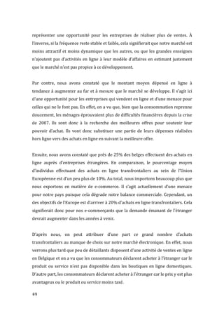  49	
  
représenter	
   une	
   opportunité	
   pour	
   les	
   entreprises	
   de	
   réaliser	
   plus	
   de	
   ventes.	
   À	
  
l’inverse,	
  si	
  la	
  fréquence	
  reste	
  stable	
  et	
  faible,	
  cela	
  signifierait	
  que	
  notre	
  marché	
  est	
  
moins	
  attractif	
  et	
  moins	
  dynamique	
  que	
  les	
  autres,	
  ou	
  que	
  les	
  grandes	
  enseignes	
  
n’ajoutent	
  pas	
  d’activités	
  en	
  ligne	
  à	
  leur	
  modèle	
  d’affaires	
  en	
  estimant	
  justement	
  
que	
  le	
  marché	
  n’est	
  pas	
  propice	
  à	
  ce	
  développement.	
  
	
  
Par	
   contre,	
   nous	
   avons	
   constaté	
   que	
   le	
   montant	
   moyen	
   dépensé	
   en	
   ligne	
   à	
  
tendance	
  à	
  augmenter	
  au	
  fur	
  et	
  à	
  mesure	
  que	
  le	
  marché	
  se	
  développe.	
  Il	
  s’agit	
  ici	
  
d’une	
  opportunité	
  pour	
  les	
  entreprises	
  qui	
  vendent	
  en	
  ligne	
  et	
  d’une	
  menace	
  pour	
  
celles	
  qui	
  ne	
  le	
  font	
  pas.	
  En	
  effet,	
  on	
  a	
  vu	
  que,	
  bien	
  que	
  la	
  consommation	
  reprenne	
  
doucement,	
  les	
  ménages	
  éprouvaient	
  plus	
  de	
  difficultés	
  financières	
  depuis	
  la	
  crise	
  
de	
   2007.	
   Ils	
   sont	
   donc	
   à	
   la	
   recherche	
   des	
   meilleures	
   offres	
   pour	
   soutenir	
   leur	
  
pouvoir	
   d’achat.	
   Ils	
   vont	
   donc	
   substituer	
   une	
   partie	
   de	
   leurs	
   dépenses	
   réalisées	
  
hors	
  ligne	
  vers	
  des	
  achats	
  en	
  ligne	
  en	
  suivant	
  la	
  meilleure	
  offre.	
  
	
  
Ensuite,	
  nous	
  avons	
  constaté	
  que	
  près	
  de	
  25%	
  des	
  belges	
  effectuent	
  des	
  achats	
  en	
  
ligne	
   auprès	
   d’entreprises	
   étrangères.	
   En	
   comparaison,	
   le	
   pourcentage	
   moyen	
  
d’individus	
   effectuant	
   des	
   achats	
   en	
   ligne	
   transfrontaliers	
   au	
   sein	
   de	
   l’Union	
  
Européenne	
  est	
  d’un	
  peu	
  plus	
  de	
  10%.	
  Au	
  total,	
  nous	
  importons	
  beaucoup	
  plus	
  que	
  
nous	
   exportons	
   en	
   matière	
   de	
   e-­‐commerce.	
   Il	
   s’agit	
   actuellement	
   d’une	
   menace	
  
pour	
  notre	
  pays	
  puisque	
  cela	
  dégrade	
  notre	
  balance	
  commerciale.	
  Cependant,	
  un	
  
des	
  objectifs	
  de	
  l’Europe	
  est	
  d’arriver	
  à	
  20%	
  d’achats	
  en	
  ligne	
  transfrontaliers.	
  Cela	
  
signifierait	
  donc	
  pour	
  nos	
  e-­‐commerçants	
  que	
  la	
  demande	
  émanant	
  de	
  l’étranger	
  
devrait	
  augmenter	
  dans	
  les	
  années	
  à	
  venir.	
  
	
  
D’après	
   nous,	
   on	
   peut	
   attribuer	
   d’une	
   part	
   ce	
   grand	
   nombre	
   d’achats	
  
transfrontaliers	
  au	
  manque	
  de	
  choix	
  sur	
  notre	
  marché	
  électronique.	
  En	
  effet,	
  nous	
  
verrons	
  plus	
  tard	
  que	
  peu	
  de	
  détaillants	
  disposent	
  d’une	
  activité	
  de	
  ventes	
  en	
  ligne	
  
en	
  Belgique	
  et	
  on	
  a	
  vu	
  que	
  les	
  consommateurs	
  déclarent	
  acheter	
  à	
  l’étranger	
  car	
  le	
  
produit	
  ou	
  service	
  n’est	
  pas	
  disponible	
  dans	
  les	
  boutiques	
  en	
  ligne	
  domestiques.	
  
D’autre	
  part,	
  les	
  consommateurs	
  déclarent	
  acheter	
  à	
  l’étranger	
  car	
  le	
  prix	
  y	
  est	
  plus	
  
avantageux	
  ou	
  le	
  produit	
  ou	
  service	
  moins	
  taxé.	
  	
  
 