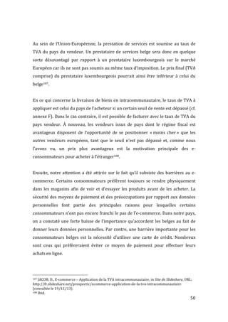   50	
  
	
  
Au	
  sein	
  de	
  l’Union-­‐Européenne,	
  la	
  prestation	
  de	
  services	
  est	
  soumise	
  au	
  taux	
  de	
  
TVA	
  du	
  pays	
  du	
  vendeur.	
  Un	
  prestataire	
  de	
  services	
  belge	
  sera	
  donc	
  en	
  quelque	
  
sorte	
   désavantagé	
   par	
   rapport	
   à	
   un	
   prestataire	
   luxembourgeois	
   sur	
   le	
   marché	
  
Européen	
  car	
  ils	
  ne	
  sont	
  pas	
  soumis	
  au	
  même	
  taux	
  d’imposition.	
  Le	
  prix	
  final	
  (TVA	
  
comprise)	
  du	
  prestataire	
  luxembourgeois	
  pourrait	
  ainsi	
  être	
  inférieur	
  à	
  celui	
  du	
  
belge107.	
  
	
  
En	
  ce	
  qui	
  concerne	
  la	
  livraison	
  de	
  biens	
  en	
  intracommunautaire,	
  le	
  taux	
  de	
  TVA	
  à	
  
appliquer	
  est	
  celui	
  du	
  pays	
  de	
  l’acheteur	
  si	
  un	
  certain	
  seuil	
  de	
  vente	
  est	
  dépassé	
  (cf.	
  
annexe	
  F).	
  Dans	
  le	
  cas	
  contraire,	
  il	
  est	
  possible	
  de	
  facturer	
  avec	
  le	
  taux	
  de	
  TVA	
  du	
  
pays	
   vendeur.	
   À	
   nouveau,	
   les	
   vendeurs	
   issus	
   de	
   pays	
   dont	
   le	
   régime	
   fiscal	
   est	
  
avantageux	
   disposent	
   de	
   l’opportunité	
   de	
   se	
   positionner	
   «	
  moins	
   cher	
  »	
   que	
   les	
  
autres	
   vendeurs	
   européens,	
   tant	
   que	
   le	
   seuil	
   n’est	
   pas	
   dépassé	
   et,	
   comme	
   nous	
  
l’avons	
   vu,	
   un	
   prix	
   plus	
   avantageux	
   est	
   la	
   motivation	
   principale	
   des	
   e-­‐
consommateurs	
  pour	
  acheter	
  à	
  l’étranger108.	
  
	
  
Ensuite,	
  notre	
  attention	
  a	
  été	
  attirée	
  sur	
  le	
  fait	
  qu’il	
  subsiste	
  des	
  barrières	
  au	
  e-­‐
commerce.	
   Certains	
   consommateurs	
   préfèrent	
   toujours	
   se	
   rendre	
   physiquement	
  
dans	
  les	
  magasins	
  afin	
  de	
  voir	
  et	
  d’essayer	
  les	
  produits	
  avant	
  de	
  les	
  acheter.	
  La	
  
sécurité	
  des	
  moyens	
  de	
  paiement	
  et	
  des	
  préoccupations	
  par	
  rapport	
  aux	
  données	
  
personnelles	
   font	
   partie	
   des	
   principales	
   raisons	
   pour	
   lesquelles	
   certains	
  
consommateurs	
  n’ont	
  pas	
  encore	
  franchi	
  le	
  pas	
  de	
  l’e-­‐commerce.	
  Dans	
  notre	
  pays,	
  
on	
  a	
  constaté	
  une	
  forte	
  baisse	
  de	
  l’importance	
  qu’accordent	
  les	
  belges	
  au	
  fait	
  de	
  
donner	
  leurs	
  données	
  personnelles.	
  Par	
  contre,	
  une	
  barrière	
  importante	
  pour	
  les	
  
consommateurs	
   belges	
   est	
   la	
   nécessité	
   d’utiliser	
   une	
   carte	
   de	
   crédit.	
   Nombreux	
  
sont	
   ceux	
   qui	
   préfèreraient	
   éviter	
   ce	
   moyen	
   de	
   paiement	
   pour	
   effectuer	
   leurs	
  
achats	
  en	
  ligne.	
  
	
  
	
  
	
  	
  	
  	
  	
  	
  	
  	
  	
  	
  	
  	
  	
  	
  	
  	
  	
  	
  	
  	
  	
  	
  	
  	
  	
  	
  	
  	
  	
  	
  	
  	
  	
  	
  	
  	
  	
  	
  	
  	
  	
  	
  	
  	
  	
  	
  	
  	
  	
  	
  	
  	
  	
  	
  	
  	
  
107	
  JACOB,	
  D.,	
  E-­‐commerce	
  –	
  Application	
  de	
  la	
  TVA	
  intracommunautaire,	
  in	
  Site	
  de	
  Slideshare,	
  URL:	
  
http://fr.slideshare.net/prospectic/ecommerce-­‐application-­‐de-­‐la-­‐tva-­‐intracommunautaire	
  
(consultée	
  le	
  19/11/13)	
  
108	
  Ibid.	
  
 