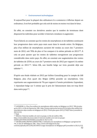   52	
  
• Environnement	
  technologique	
  
	
  
Si	
  aujourd’hui	
  pour	
  la	
  plupart	
  des	
  utilisateurs	
  le	
  e-­‐commerce	
  s’effectue	
  depuis	
  un	
  
ordinateur,	
  il	
  est	
  fort	
  probable	
  que	
  cela	
  soit	
  de	
  moins	
  en	
  moins	
  vrai	
  dans	
  le	
  futur.	
  
	
  
En	
   effet,	
   on	
   constate	
   ces	
   dernières	
   années	
   que	
   le	
   nombre	
   de	
   terminaux	
   dont	
  
disposent	
  les	
  individus	
  pour	
  accéder	
  à	
  Internet	
  a	
  tendance	
  à	
  augmenter.	
  
	
  
Tout	
  d’abord,	
  on	
  constate	
  que	
  les	
  ventes	
  de	
  smartphones	
  et	
  de	
  tablettes	
  continuent	
  
leur	
  progression	
  dans	
  notre	
  pays	
  mais	
  aussi	
  dans	
  le	
  monde	
  entier.	
  En	
  Belgique,	
  
plus	
   d’un	
   million	
   de	
   smartphones	
   auraient	
   été	
   vendus	
   au	
   cours	
   des	
   7	
   premiers	
  
mois	
  de	
  2012,	
  soit	
  78%	
  de	
  plus	
  si	
  l’on	
  compare	
  à	
  la	
  même	
  période	
  en	
  2011109.	
  À	
  
cela	
   on	
   peut	
   ajouter	
   que	
   les	
   ventes	
   de	
   tablettes	
   enregistrent	
   une	
   progression	
  
considérable	
  dans	
  notre	
  pays.	
  En	
  effet,	
  on	
  constate	
  une	
  augmentation	
  des	
  ventes	
  
de	
  tablettes	
  de	
  255%	
  au	
  cours	
  de	
  7	
  premiers	
  mois	
  de	
  2012	
  par	
  rapport	
  à	
  la	
  même	
  
période	
   en	
   2011110.	
   Selon	
   Gfk,	
   une	
   famille	
   belge	
   sur	
   trois	
   possède	
   déjà	
   une	
  
tablette111.	
  
	
  
D’après	
  une	
  étude	
  réalisée	
  en	
  2012	
  par	
  InSites	
  Consulting	
  pour	
  le	
  compte	
  de	
  IAB	
  
Belgium,	
   plus	
   d’un	
   quart	
   des	
   Belges	
   (28%)	
   possède	
   un	
   smartphone.	
   Cela	
  
représente	
  une	
  augmentation	
  de	
  7%	
  par	
  rapport	
  à	
  l’année	
  précédente.	
  Cependant,	
  
1	
  répondant	
  belge	
  sur	
  5	
  estime	
  que	
  le	
  prix	
  de	
  l’abonnement	
  data	
  est	
  trop	
  élevé	
  
dans	
  notre	
  pays112.	
  
	
  	
  	
  	
  	
  	
  	
  	
  	
  	
  	
  	
  	
  	
  	
  	
  	
  	
  	
  	
  	
  	
  	
  	
  	
  	
  	
  	
  	
  	
  	
  	
  	
  	
  	
  	
  	
  	
  	
  	
  	
  	
  	
  	
  	
  	
  	
  	
  	
  	
  	
  	
  	
  	
  	
  	
  
109	
  LEFEBVRE,	
  A.,	
  Plus	
  d’un	
  million	
  de	
  smartphones	
  déjà	
  vendus	
  en	
  Belgique	
  en	
  2012,	
  78%	
  de	
  plus	
  
qu’en	
  2011,	
  in	
  Site	
  de	
  Express.be,	
  URL:	
  http://www.express.be/sectors/fr/ict/plus-­‐dun-­‐million-­‐de-­‐
smartphones-­‐deja-­‐vendus-­‐en-­‐belgique-­‐en-­‐2012-­‐78-­‐de-­‐plus-­‐quen-­‐2011/176627.htm	
  (consultée	
  le	
  
20/11/13)	
  
110	
  Ibid.	
  
111	
  BELGA,	
  L’Internet	
  mobile	
  a	
  le	
  vent	
  en	
  poupe,	
  in	
  Site	
  de	
  Lalibre,	
  URL:	
  
http://www.lalibre.be/actu/cyber/l-­‐internet-­‐mobile-­‐a-­‐le-­‐vent-­‐en-­‐poupe-­‐
526fd1ad35703b12653926b6	
  (consultée	
  le	
  20/11/13)	
  
112	
  IAB	
  BELGIUM,	
  INSITES	
  CONSULTING,	
  L’utilisation	
  du	
  smartphone	
  en	
  Belgique	
  a	
  progressé	
  de	
  
7%,	
  in	
  Site	
  de	
  IAB	
  Belgium,	
  URL	
  :	
  http://www.iab-­‐belgium.be/wp-­‐
content/uploads/2013/04/20130416-­‐usage-­‐smartphone-­‐en-­‐Belgique.pdf	
  (consultée	
  le	
  20/11/13)	
  
 