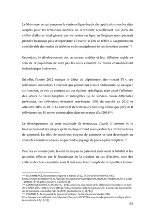   54	
  
Le	
  M-­‐commerce,	
  qui	
  concerne	
  la	
  vente	
  en	
  ligne	
  depuis	
  des	
  applications	
  ou	
  des	
  sites	
  
adaptés	
   pour	
   les	
   terminaux	
   mobiles,	
   ne	
   représente	
   actuellement	
   que	
   2,6%	
   du	
  
chiffre	
   d’affaires	
   total	
   généré	
   par	
   les	
   ventes	
   en	
   ligne	
   en	
   Belgique	
   mais	
   pourrait	
  
prendre	
  beaucoup	
  plus	
  d’importance	
  à	
  l’avenir	
  si	
  l’on	
  se	
  réfère	
  à	
  l’augmentation	
  
considérable	
  des	
  ventes	
  de	
  tablettes	
  et	
  de	
  smartphones	
  de	
  ces	
  dernières	
  années115.	
  	
  
	
  
Cependant,	
   le	
   développement	
   des	
   terminaux	
   mobiles	
   et	
   leur	
   diffusion	
   rapide	
   au	
  
sein	
   de	
   la	
   population	
   ne	
   sont	
   pas	
   les	
   seuls	
   éléments	
   du	
   macro	
   environnement	
  
technologique	
  à	
  observer.	
  
	
  
En	
   effet,	
   l’année	
   2012	
   marque	
   le	
   début	
   du	
   déploiement	
   des	
   «	
  smart	
   TV	
  »,	
   ces	
  
télévisions	
  connectées	
  à	
  Internet	
  qui	
  permettent	
  à	
  leurs	
  utilisateurs	
  de	
  naviguer	
  
sur	
  Internet,	
  de	
  voir	
  du	
  contenu	
  sur	
  des	
  chaînes	
  	
  spécifiques,	
  mais	
  aussi	
  d’effectuer	
  
des	
   achats	
   de	
   biens	
   tangibles	
   et	
   intangibles	
   ou	
   de	
   services.	
   Selon	
   différentes	
  
prévisions,	
   ces	
   télévisions	
   devraient	
   représenter	
   20%	
   du	
   marché	
   en	
   2012	
   et	
  
atteindre	
  50%	
  en	
  2013.	
  Le	
  fabricant	
  de	
  téléviseurs	
  Samsung	
  estime	
  que	
  près	
  de	
  8	
  
téléviseurs	
  sur	
  10	
  seront	
  connectables	
  dans	
  notre	
  pays	
  d’ici	
  2014116.	
  
	
  
Le	
   développement	
   de	
   cette	
   multitude	
   de	
   terminaux	
   d’accès	
   à	
   Internet	
   et	
   le	
  
bouleversement	
  des	
  usages	
  qu’ils	
  impliquent	
  font	
  aussi	
  évoluer	
  les	
  infrastructures	
  
de	
  paiement.	
  En	
  effet,	
  de	
  nombreux	
  moyens	
  de	
  paiement	
  se	
  sont	
  développés	
  au	
  
cours	
  des	
  dernières	
  années,	
  ce	
  qui	
  rend	
  le	
  paysage	
  de	
  plus	
  en	
  plus	
  complexe117.	
  	
  
	
  
Pour	
  les	
  e-­‐commerçants,	
  le	
  coût	
  du	
  moyen	
  de	
  paiement	
  mais	
  aussi	
  la	
  fiabilité	
  et	
  les	
  
garanties	
   offertes	
   par	
   le	
   fournisseur	
   de	
   la	
   solution	
   en	
   cas	
   d’incident	
   sont	
   des	
  
critères	
  de	
  choix	
  essentiels,	
  mais	
  il	
  faut	
  aussi	
  tenir	
  compte	
  de	
  la	
  capacité	
  à	
  évoluer	
  
	
  	
  	
  	
  	
  	
  	
  	
  	
  	
  	
  	
  	
  	
  	
  	
  	
  	
  	
  	
  	
  	
  	
  	
  	
  	
  	
  	
  	
  	
  	
  	
  	
  	
  	
  	
  	
  	
  	
  	
  	
  	
  	
  	
  	
  	
  	
  	
  	
  	
  	
  	
  	
  	
  	
  	
  
115	
  BECOMMERCE,	
  Becommerce	
  figures	
  &	
  trends	
  2012,	
  in	
  Site	
  de	
  Becommerce,	
  URL:	
  
https://www.becommerce.be/upload/BeCommerce%20Figures%20&%20Trends%202011_v320
120402171755.pdf	
  (consultée	
  le	
  8/10/13)	
  
116	
  VANBUGGENHOUT,	
  X.,	
  MédiaTIC	
  :	
  2012	
  année	
  du	
  lancement	
  de	
  la	
  télévision	
  connectée	
  ?,	
  in	
  Site	
  
de	
  la	
  RTBF,	
  URL	
  :	
  http://www.rtbf.be/info/emissions/article_mediatic-­‐2012-­‐annee-­‐du-­‐lancement-­‐
de-­‐la-­‐television-­‐connectee?id=7234693	
  (consultée	
  le	
  9/10/13)	
  
117	
  DURAND,	
  F.,	
  Les	
  moyens	
  de	
  paiement	
  en	
  ligne,	
  in	
  Site	
  du	
  Journal	
  du	
  Net,	
  URL:	
  
http://www.journaldunet.com/ebusiness/expert/49229/les-­‐moyens-­‐de-­‐paiement-­‐en-­‐ligne.shtml	
  
(consultée	
  le	
  10/10/13)	
  
 