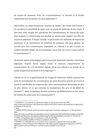  55	
  
du	
   moyen	
   de	
   paiement.	
   Pour	
   les	
   e-­‐consommateurs,	
   la	
   sécurité	
   et	
   la	
   facilité	
  
d’utilisation	
  sont	
  les	
  facteurs	
  les	
  plus	
  importants118.	
  
	
  
Aujourd’hui,	
  un	
  cybercommerçant	
  soucieux	
  de	
  réaliser	
  des	
  ventes	
  doit	
  fournir	
  à	
  
ses	
  prospects	
  la	
  possibilité	
  de	
  payer	
  avec	
  le	
  moyen	
  de	
  paiement	
  de	
  leur	
  choix.	
  Il	
  
doit	
   donc	
   tenir	
   compte	
   des	
   spécificités	
   des	
   consommateurs	
   de	
   chacun	
   des	
   pays	
  
dans	
  lesquels	
  il	
  commercialise	
  son	
  produit	
  ou	
  service	
  pour	
  adapter	
  son	
  offre	
  de	
  
moyen	
  de	
  paiement.	
  À	
  l’heure	
  actuelle,	
  vu	
  qu’il	
  existe	
  une	
  multitude	
  de	
  moyens	
  de	
  
paiements	
   et	
   de	
   fournisseurs	
   de	
   solutions	
   de	
   paiement	
   cela	
   peut	
   générer	
   un	
  
surcoût	
   pour	
   les	
   e-­‐commerçants.	
   Cependant,	
   on	
   s’attend	
   à	
   ce	
   que	
   à	
   terme,	
   un	
  
système	
  mondial,	
  simple,	
  sûr	
  et	
  économique	
  voie	
  le	
  jour	
  car	
  c’est	
  ce	
  à	
  quoi	
  s’attend	
  
le	
  consommateur119.	
  
	
  
Un	
  dernier	
  aspect	
  technologique	
  qu’il	
  nous	
  paraît	
  important	
  à	
  aborder	
  concerne	
  la	
  
logistique.	
   D’après	
   Green	
   Supply	
   Chain,	
   le	
   nouveau	
   comportement	
   du	
  
consommateur	
   lié	
   à	
   la	
   révolution	
   digitale	
   étend	
   son	
   influence	
   au	
   monde	
   de	
   la	
  
chaîne	
  d’approvisionnement	
  et	
  de	
  la	
  logistique120.	
  	
  
	
  
Comme	
  on	
  l’a	
  vu,	
  la	
  généralisation	
  de	
  l’usage	
  de	
  terminaux	
  mobiles	
  permet	
  une	
  
sorte	
  de	
  nomadisation	
  du	
  consommateur	
  qui	
  peut	
  désormais	
  acheter	
  où	
  il	
  veut	
  et	
  
quand	
  il	
  veut.De	
  plus,	
  les	
  exigences	
  des	
  cyber-­‐consommateurs	
  deviennent	
  de	
  plus	
  
en	
   plus	
   élevées	
   en	
   ce	
   qui	
   concerne	
   la	
   transparence	
   des	
   prix	
   et	
   les	
   délais	
   de	
  
livraison121.	
  Ainsi,	
  la	
  logistique	
  devient	
  un	
  facteur	
  de	
  différentiation	
  et	
  une	
  source	
  
de	
  création	
  de	
  valeur	
  pour	
  les	
  e-­‐commerçants122.	
  
	
  	
  	
  	
  	
  	
  	
  	
  	
  	
  	
  	
  	
  	
  	
  	
  	
  	
  	
  	
  	
  	
  	
  	
  	
  	
  	
  	
  	
  	
  	
  	
  	
  	
  	
  	
  	
  	
  	
  	
  	
  	
  	
  	
  	
  	
  	
  	
  	
  	
  	
  	
  	
  	
  	
  	
  
118	
  DURAND,	
  F.,	
  Les	
  moyens	
  de	
  paiement	
  en	
  ligne,	
  in	
  Site	
  du	
  Journal	
  du	
  Net,	
  URL:	
  
http://www.journaldunet.com/ebusiness/expert/49229/les-­‐moyens-­‐de-­‐paiement-­‐en-­‐ligne.shtml	
  
(consultée	
  le	
  10/10/13)	
  
119	
  Ibid.	
  
120	
  GREEN	
  SUPPLY	
  CHAIN,	
  Quelle	
  prochaine	
  étape	
  dans	
  l’évolution	
  logistique?,	
  	
  in	
  Site	
  de	
  Viadeo,	
  
URL:	
  
http://fr.viadeo.com/fr/groups/detaildiscussion/?containerId=0021o84rd4j0c26u&forumId=002
12eabtdxiaxb3&action=messageDetail&messageId=002xgs9y8y6jbth	
  (consultée	
  le	
  29/10/13)	
  
121	
  STILL,	
  La	
  logistique	
  dans	
  l’e-­‐commerce,	
  in	
  Site	
  de	
  Still,	
  URL:	
  
http://www.still.be/22885.0.37.html	
  (consultée	
  le	
  29/10/13)	
  
122	
  HENRY,	
  J.-­‐C.,	
  WALLET,	
  M.,	
  La	
  croissance	
  de	
  l’e-­‐commerce	
  engendre	
  de	
  nouveaux	
  défis	
  
logistiques,	
  in	
  Site	
  de	
  Supply	
  Chain	
  Magazine,	
  URL:	
  http://www.supplychainmagazine.fr/TOUTE-­‐
INFO/Lecteurs/Henry-­‐Tribune-­‐e-­‐commerce.pdf	
  (consultée	
  le	
  29/10/13)	
  
 