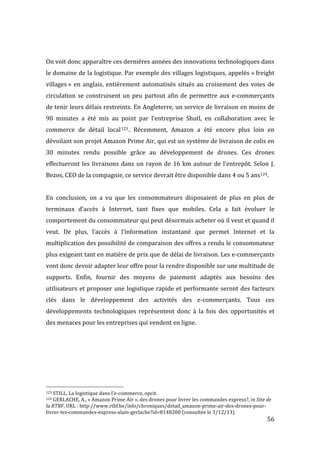   56	
  
	
  
On	
  voit	
  donc	
  apparaître	
  ces	
  dernières	
  années	
  des	
  innovations	
  technologiques	
  dans	
  
le	
  domaine	
  de	
  la	
  logistique.	
  Par	
  exemple	
  des	
  villages	
  logistiques,	
  appelés	
  «	
  freight	
  
villages	
  »	
  en	
  anglais,	
  entièrement	
  automatisés	
  situés	
  au	
  croisement	
  des	
  voies	
  de	
  
circulation	
  se	
  construisent	
  un	
  peu	
  partout	
  afin	
  de	
  permettre	
  aux	
  e-­‐commerçants	
  
de	
  tenir	
  leurs	
  délais	
  restreints.	
  En	
  Angleterre,	
  un	
  service	
  de	
  livraison	
  en	
  moins	
  de	
  
90	
   minutes	
   a	
   été	
   mis	
   au	
   point	
   par	
   l’entreprise	
   Shutl,	
   en	
   collaboration	
   avec	
   le	
  
commerce	
   de	
   détail	
   local123.	
   Récemment,	
   Amazon	
   a	
   été	
   encore	
   plus	
   loin	
   en	
  
dévoilant	
  son	
  projet	
  Amazon	
  Prime	
  Air,	
  qui	
  est	
  un	
  système	
  de	
  livraison	
  de	
  colis	
  en	
  
30	
   minutes	
   rendu	
   possible	
   grâce	
   au	
   développement	
   de	
   drones.	
   Ces	
   drones	
  
effectueront	
  les	
  livraisons	
  dans	
  un	
  rayon	
  de	
  16	
  km	
  autour	
  de	
  l’entrepôt.	
  Selon	
  J.	
  
Bezos,	
  CEO	
  de	
  la	
  compagnie,	
  ce	
  service	
  devrait	
  être	
  disponible	
  dans	
  4	
  ou	
  5	
  ans124.	
  
	
  
En	
   conclusion,	
   on	
   a	
   vu	
   que	
   les	
   consommateurs	
   disposaient	
   de	
   plus	
   en	
   plus	
   de	
  
terminaux	
   d’accès	
   à	
   Internet,	
   tant	
   fixes	
   que	
   mobiles.	
   Cela	
   a	
   fait	
   évoluer	
   le	
  
comportement	
  du	
  consommateur	
  qui	
  peut	
  désormais	
  acheter	
  où	
  il	
  veut	
  et	
  quand	
  il	
  
veut.	
   De	
   plus,	
   l’accès	
   à	
   l’information	
   instantané	
   que	
   permet	
   Internet	
   et	
   la	
  
multiplication	
  des	
  possibilité	
  de	
  comparaison	
  des	
  offres	
  a	
  rendu	
  le	
  consommateur	
  
plus	
  exigeant	
  tant	
  en	
  matière	
  de	
  prix	
  que	
  de	
  délai	
  de	
  livraison.	
  Les	
  e-­‐commerçants	
  
vont	
  donc	
  devoir	
  adapter	
  leur	
  offre	
  pour	
  la	
  rendre	
  disponible	
  sur	
  une	
  multitude	
  de	
  
supports.	
   Enfin,	
   fournir	
   des	
   moyens	
   de	
   paiement	
   adaptés	
   aux	
   besoins	
   des	
  
utilisateurs	
  et	
  proposer	
  une	
  logistique	
  rapide	
  et	
  performante	
  seront	
  des	
  facteurs	
  
clés	
   dans	
   le	
   développement	
   des	
   activités	
   des	
   e-­‐commerçants.	
   Tous	
   ces	
  
développements	
   technologiques	
   représentent	
   donc	
   à	
   la	
   fois	
   des	
   opportunités	
   et	
  
des	
  menaces	
  pour	
  les	
  entreprises	
  qui	
  vendent	
  en	
  ligne.	
  
	
  
	
  
	
  
	
  	
  	
  	
  	
  	
  	
  	
  	
  	
  	
  	
  	
  	
  	
  	
  	
  	
  	
  	
  	
  	
  	
  	
  	
  	
  	
  	
  	
  	
  	
  	
  	
  	
  	
  	
  	
  	
  	
  	
  	
  	
  	
  	
  	
  	
  	
  	
  	
  	
  	
  	
  	
  	
  	
  	
  
123	
  STILL,	
  La	
  logistique	
  dans	
  l’e-­‐commerce,	
  opcit.	
  
124	
  GERLACHE,	
  A.,	
  «	
  Amazon	
  Prime	
  Air	
  »,	
  des	
  drones	
  pour	
  livrer	
  les	
  commandes	
  express?,	
  in	
  Site	
  de	
  
la	
  RTBF,	
  URL	
  :	
  http://www.rtbf.be/info/chroniques/detail_amazon-­‐prime-­‐air-­‐des-­‐drones-­‐pour-­‐
livrer-­‐les-­‐commandes-­‐express-­‐alain-­‐gerlache?id=8148200	
  (consultée	
  le	
  3/12/13)	
  
 