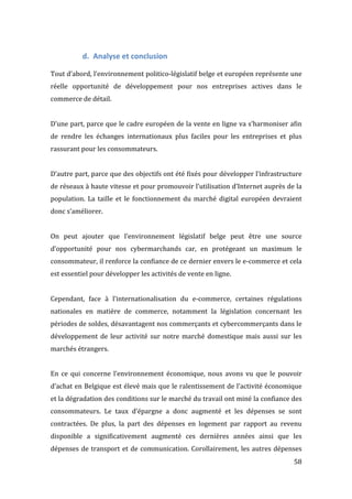   58	
  
d. Analyse	
  et	
  conclusion	
  
	
  
Tout	
  d’abord,	
  l’environnement	
  politico-­‐législatif	
  belge	
  et	
  européen	
  représente	
  une	
  
réelle	
   opportunité	
   de	
   développement	
   pour	
   nos	
   entreprises	
   actives	
   dans	
   le	
  
commerce	
  de	
  détail.	
  	
  
	
  
D’une	
  part,	
  parce	
  que	
  le	
  cadre	
  européen	
  de	
  la	
  vente	
  en	
  ligne	
  va	
  s’harmoniser	
  afin	
  
de	
   rendre	
   les	
   échanges	
   internationaux	
   plus	
   faciles	
   pour	
   les	
   entreprises	
   et	
   plus	
  
rassurant	
  pour	
  les	
  consommateurs.	
  	
  
	
  
D’autre	
  part,	
  parce	
  que	
  des	
  objectifs	
  ont	
  été	
  fixés	
  pour	
  développer	
  l’infrastructure	
  
de	
  réseaux	
  à	
  haute	
  vitesse	
  et	
  pour	
  promouvoir	
  l’utilisation	
  d’Internet	
  auprès	
  de	
  la	
  
population.	
   La	
   taille	
   et	
   le	
   fonctionnement	
   du	
   marché	
   digital	
   européen	
   devraient	
  
donc	
  s’améliorer.	
  
	
  
On	
   peut	
   ajouter	
   que	
   l’environnement	
   législatif	
   belge	
   peut	
   être	
   une	
   source	
  
d’opportunité	
   pour	
   nos	
   cybermarchands	
   car,	
   en	
   protégeant	
   un	
   maximum	
   le	
  
consommateur,	
  il	
  renforce	
  la	
  confiance	
  de	
  ce	
  dernier	
  envers	
  le	
  e-­‐commerce	
  et	
  cela	
  
est	
  essentiel	
  pour	
  développer	
  les	
  activités	
  de	
  vente	
  en	
  ligne.	
  
	
  
Cependant,	
   face	
   à	
   l’internationalisation	
   du	
   e-­‐commerce,	
   certaines	
   régulations	
  
nationales	
   en	
   matière	
   de	
   commerce,	
   notamment	
   la	
   législation	
   concernant	
   les	
  
périodes	
  de	
  soldes,	
  désavantagent	
  nos	
  commerçants	
  et	
  cybercommerçants	
  dans	
  le	
  
développement	
  de	
  leur	
  activité	
  sur	
  notre	
  marché	
  domestique	
  mais	
  aussi	
  sur	
  les	
  
marchés	
  étrangers.	
  
	
  
En	
   ce	
   qui	
   concerne	
   l’environnement	
   économique,	
   nous	
   avons	
   vu	
   que	
   le	
   pouvoir	
  
d’achat	
  en	
  Belgique	
  est	
  élevé	
  mais	
  que	
  le	
  ralentissement	
  de	
  l’activité	
  économique	
  
et	
  la	
  dégradation	
  des	
  conditions	
  sur	
  le	
  marché	
  du	
  travail	
  ont	
  miné	
  la	
  confiance	
  des	
  
consommateurs.	
   Le	
   taux	
   d’épargne	
   a	
   donc	
   augmenté	
   et	
   les	
   dépenses	
   se	
   sont	
  
contractées.	
   De	
   plus,	
   la	
   part	
   des	
   dépenses	
   en	
   logement	
   par	
   rapport	
   au	
   revenu	
  
disponible	
   a	
   significativement	
   augmenté	
   ces	
   dernières	
   années	
   ainsi	
   que	
   les	
  
dépenses	
  de	
  transport	
  et	
  de	
  communication.	
  Corollairement,	
  les	
  autres	
  dépenses	
  
 