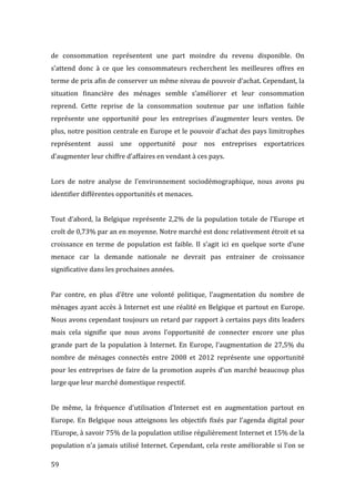  59	
  
de	
   consommation	
   représentent	
   une	
   part	
   moindre	
   du	
   revenu	
   disponible.	
   On	
  
s’attend	
   donc	
   à	
   ce	
   que	
   les	
   consommateurs	
   recherchent	
   les	
   meilleures	
   offres	
   en	
  
terme	
  de	
  prix	
  afin	
  de	
  conserver	
  un	
  même	
  niveau	
  de	
  pouvoir	
  d’achat.	
  Cependant,	
  la	
  
situation	
   financière	
   des	
   ménages	
   semble	
   s’améliorer	
   et	
   leur	
   consommation	
  
reprend.	
   Cette	
   reprise	
   de	
   la	
   consommation	
   soutenue	
   par	
   une	
   inflation	
   faible	
  
représente	
   une	
   opportunité	
   pour	
   les	
   entreprises	
   d’augmenter	
   leurs	
   ventes.	
   De	
  
plus,	
  notre	
  position	
  centrale	
  en	
  Europe	
  et	
  le	
  pouvoir	
  d’achat	
  des	
  pays	
  limitrophes	
  
représentent	
   aussi	
   une	
   opportunité	
   pour	
   nos	
   entreprises	
   exportatrices	
  
d’augmenter	
  leur	
  chiffre	
  d’affaires	
  en	
  vendant	
  à	
  ces	
  pays.	
  
	
  
Lors	
   de	
   notre	
   analyse	
   de	
   l’environnement	
   sociodémographique,	
   nous	
   avons	
   pu	
  
identifier	
  différentes	
  opportunités	
  et	
  menaces.	
  
	
  
Tout	
  d’abord,	
  la	
  Belgique	
  représente	
  2,2%	
  de	
  la	
  population	
  totale	
  de	
  l’Europe	
  et	
  
croît	
  de	
  0,73%	
  par	
  an	
  en	
  moyenne.	
  Notre	
  marché	
  est	
  donc	
  relativement	
  étroit	
  et	
  sa	
  
croissance	
   en	
   terme	
   de	
   population	
   est	
   faible.	
   Il	
   s’agit	
   ici	
   en	
   quelque	
   sorte	
   d’une	
  
menace	
   car	
   la	
   demande	
   nationale	
   ne	
   devrait	
   pas	
   entrainer	
   de	
   croissance	
  
significative	
  dans	
  les	
  prochaines	
  années.	
  
	
  
Par	
   contre,	
   en	
   plus	
   d’être	
   une	
   volonté	
   politique,	
   l’augmentation	
   du	
   nombre	
   de	
  
ménages	
  ayant	
  accès	
  à	
  Internet	
  est	
  une	
  réalité	
  en	
  Belgique	
  et	
  partout	
  en	
  Europe.	
  
Nous	
  avons	
  cependant	
  toujours	
  un	
  retard	
  par	
  rapport	
  à	
  certains	
  pays	
  dits	
  leaders	
  
mais	
   cela	
   signifie	
   que	
   nous	
   avons	
   l’opportunité	
   de	
   connecter	
   encore	
   une	
   plus	
  
grande	
  part	
  de	
  la	
  population	
  à	
  Internet.	
  En	
  Europe,	
  l’augmentation	
  de	
  27,5%	
  du	
  
nombre	
   de	
   ménages	
   connectés	
   entre	
   2008	
   et	
   2012	
   représente	
   une	
   opportunité	
  
pour	
  les	
  entreprises	
  de	
  faire	
  de	
  la	
  promotion	
  auprès	
  d’un	
  marché	
  beaucoup	
  plus	
  
large	
  que	
  leur	
  marché	
  domestique	
  respectif.	
  
	
  
De	
   même,	
   la	
   fréquence	
   d’utilisation	
   d’Internet	
   est	
   en	
   augmentation	
   partout	
   en	
  
Europe.	
   En	
   Belgique	
   nous	
   atteignons	
   les	
   objectifs	
   fixés	
   par	
   l’agenda	
   digital	
   pour	
  
l’Europe,	
  à	
  savoir	
  75%	
  de	
  la	
  population	
  utilise	
  régulièrement	
  Internet	
  et	
  15%	
  de	
  la	
  
population	
  n’a	
  jamais	
  utilisé	
  Internet.	
  Cependant,	
  cela	
  reste	
  améliorable	
  si	
  l’on	
  se	
  
 