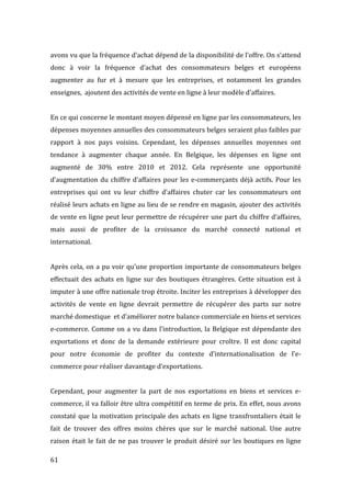  61	
  
avons	
  vu	
  que	
  la	
  fréquence	
  d’achat	
  dépend	
  de	
  la	
  disponibilité	
  de	
  l’offre.	
  On	
  s’attend	
  
donc	
   à	
   voir	
   la	
   fréquence	
   d’achat	
   des	
   consommateurs	
   belges	
   et	
   européens	
  
augmenter	
   au	
   fur	
   et	
   à	
   mesure	
   que	
   les	
   entreprises,	
   et	
   notamment	
   les	
   grandes	
  
enseignes,	
  	
  ajoutent	
  des	
  activités	
  de	
  vente	
  en	
  ligne	
  à	
  leur	
  modèle	
  d’affaires.	
  
	
  
En	
  ce	
  qui	
  concerne	
  le	
  montant	
  moyen	
  dépensé	
  en	
  ligne	
  par	
  les	
  consommateurs,	
  les	
  
dépenses	
  moyennes	
  annuelles	
  des	
  consommateurs	
  belges	
  seraient	
  plus	
  faibles	
  par	
  
rapport	
   à	
   nos	
   pays	
   voisins.	
   Cependant,	
   les	
   dépenses	
   annuelles	
   moyennes	
   ont	
  
tendance	
   à	
   augmenter	
   chaque	
   année.	
   En	
   Belgique,	
   les	
   dépenses	
   en	
   ligne	
   ont	
  
augmenté	
   de	
   30%	
   entre	
   2010	
   et	
   2012.	
   Cela	
   représente	
   une	
   opportunité	
  
d’augmentation	
  du	
  chiffre	
  d’affaires	
  pour	
  les	
  e-­‐commerçants	
  déjà	
  actifs.	
  Pour	
  les	
  
entreprises	
   qui	
   ont	
   vu	
   leur	
   chiffre	
   d’affaires	
   chuter	
   car	
   les	
   consommateurs	
   ont	
  
réalisé	
  leurs	
  achats	
  en	
  ligne	
  au	
  lieu	
  de	
  se	
  rendre	
  en	
  magasin,	
  ajouter	
  des	
  activités	
  
de	
  vente	
  en	
  ligne	
  peut	
  leur	
  permettre	
  de	
  récupérer	
  une	
  part	
  du	
  chiffre	
  d’affaires,	
  
mais	
   aussi	
   de	
   profiter	
   de	
   la	
   croissance	
   du	
   marché	
   connecté	
   national	
   et	
  
international.	
  
	
  
Après	
  cela,	
  on	
  a	
  pu	
  voir	
  qu’une	
  proportion	
  importante	
  de	
  consommateurs	
  belges	
  
effectuait	
  des	
  achats	
  en	
  ligne	
  sur	
  des	
  boutiques	
  étrangères.	
  Cette	
  situation	
  est	
  à	
  
imputer	
  à	
  une	
  offre	
  nationale	
  trop	
  étroite.	
  Inciter	
  les	
  entreprises	
  à	
  développer	
  des	
  
activités	
   de	
   vente	
   en	
   ligne	
   devrait	
   permettre	
   de	
   récupérer	
   des	
   parts	
   sur	
   notre	
  
marché	
  domestique	
  	
  et	
  d’améliorer	
  notre	
  balance	
  commerciale	
  en	
  biens	
  et	
  services	
  
e-­‐commerce.	
  Comme	
  on	
  a	
  vu	
  dans	
  l’introduction,	
  la	
  Belgique	
  est	
  dépendante	
  des	
  
exportations	
   et	
   donc	
   de	
   la	
   demande	
   extérieure	
   pour	
   croître.	
   Il	
   est	
   donc	
   capital	
  
pour	
   notre	
   économie	
   de	
   profiter	
   du	
   contexte	
   d’internationalisation	
   de	
   l’e-­‐
commerce	
  pour	
  réaliser	
  davantage	
  d’exportations.	
  
	
  
Cependant,	
   pour	
   augmenter	
   la	
   part	
   de	
   nos	
   exportations	
   en	
   biens	
   et	
   services	
   e-­‐
commerce,	
  il	
  va	
  falloir	
  être	
  ultra	
  compétitif	
  en	
  terme	
  de	
  prix.	
  En	
  effet,	
  nous	
  avons	
  
constaté	
  que	
  la	
  motivation	
  principale	
  des	
  achats	
  en	
  ligne	
  transfrontaliers	
  était	
  le	
  
fait	
   de	
   trouver	
   des	
   offres	
   moins	
   chères	
   que	
   sur	
   le	
   marché	
   national.	
   Une	
   autre	
  
raison	
  était	
  le	
  fait	
  de	
  ne	
  pas	
  trouver	
  le	
  produit	
  désiré	
  sur	
  les	
  boutiques	
  en	
  ligne	
  
 