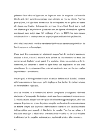  63	
  
présenter	
   leur	
   offre	
   en	
   ligne	
   tout	
   en	
   disposant	
   aussi	
   de	
   magasins	
   traditionnels	
  
(bricks-­‐and-­‐clics)	
  auront	
  un	
  avantage	
  pour	
  satisfaire	
  ce	
  type	
  de	
  clients.	
  Pour	
  les	
  
pure-­‐players,	
   il	
   s’agit	
   d’une	
   menace	
   car	
   ils	
   ne	
   disposent	
   pas	
   de	
   points	
   de	
   vente	
  
physiques	
  pour	
  finaliser	
  la	
  transaction	
  avec	
  ces	
  clients.	
  Étant	
  donné	
  que	
  le	
  total	
  
des	
  dépenses	
  par	
  les	
  personnes	
  qui	
  recherchent	
  en	
  ligne	
  et	
  achètent	
  hors	
  ligne	
  est	
  
conséquent	
   dans	
   notre	
   pays	
   (6,3	
   milliards	
   d’euro	
   en	
   2009),	
   les	
   pure-­‐players	
  
doivent	
  analyser	
  si	
  une	
  implantation	
  physique	
  peut	
  améliorer	
  leur	
  profitabilité.	
  
	
  
Pour	
  finir,	
  nous	
  avons	
  identifié	
  différentes	
  opportunités	
  et	
  menaces	
  provenant	
  de	
  
l’environnement	
  technologique.	
  
	
  
D’une	
   part,	
   les	
   consommateurs	
   disposent	
   aujourd’hui	
   de	
   plusieurs	
   terminaux,	
  
mobiles	
   et	
   fixes,	
   d’accès	
   à	
   Internet.	
   Cela	
   permet	
   au	
   consommateur	
   de	
   faire	
   des	
  
recherches	
  et	
   d’acheter	
  où	
  et	
  quand	
  il	
  le	
  souhaite.	
  	
  Ainsi,	
  on	
  constate	
  que	
   le	
   M-­‐
commerce,	
   qui	
   concerne	
   la	
   vente	
   en	
   ligne	
   depuis	
   des	
   applications	
   ou	
   des	
   sites	
  
adaptés	
  pour	
  les	
  terminaux	
  mobiles,	
  pourrait	
  représenter	
  une	
  part	
  de	
  plus	
  en	
  plus	
  
importante	
  de	
  l’e-­‐commerce.	
  
	
  
D’autre	
  part,	
  le	
  développement	
  de	
  cette	
  multitude	
  de	
  terminaux	
  d’accès	
  à	
  Internet	
  
et	
  le	
  bouleversement	
  des	
  usages	
  qu’ils	
  impliquent	
  font	
  évoluer	
  les	
  infrastructures	
  
de	
  paiement	
  et	
  de	
  logistique.	
  
	
  
Dans	
  ce	
  contexte,	
  les	
  e-­‐commerçants	
  doivent	
  faire	
  preuve	
  d’une	
  grande	
  flexibilité	
  
et	
  disposer	
  d’une	
  capacité	
  de	
  réaction	
  rapide	
  aux	
  changements	
  environnementaux.	
  
À	
  l’heure	
  actuelle,	
  adapter	
  son	
  offre	
  pour	
  les	
  différents	
  supports	
  digitaux,	
  offrir	
  des	
  
moyens	
  de	
  paiements	
  et	
  une	
  logistique	
  adaptée	
  aux	
  besoins	
  des	
  consommateurs	
  
en	
   tenant	
   compte	
   des	
   disparités	
   internationales	
   semblent	
   des	
   investissements	
  
indispensables	
   pour	
   répondre	
   à	
   l’évolution	
   du	
   marché.	
   Pour	
   les	
   pure-­‐players,	
   il	
  
faut	
  aussi	
  envisager	
  la	
  nécessité	
  de	
  commercialiser	
  son	
  offre	
  via	
  un	
  canal	
  de	
  vente	
  
traditionnel	
  sur	
  les	
  marchés	
  moins	
  matures	
  ou	
  plus	
  réfractaires	
  à	
  l’e-­‐commerce.	
  
	
   	
  
 
