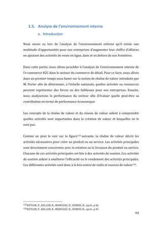   64	
  
3.3. Analyse	
  de	
  l’environnement	
  interne	
  
a. Introduction	
  
	
  
Nous	
   avons	
   vu	
   lors	
   de	
   l’analyse	
   de	
   l’environnement	
   externe	
   qu’il	
   existe	
   une	
  
multitude	
  d’opportunités	
  pour	
  nos	
  entreprises	
  d’augmenter	
  leur	
  chiffre	
  d’affaires	
  
en	
  ajoutant	
  des	
  activités	
  de	
  vente	
  en	
  ligne,	
  dans	
  et	
  en	
  dehors	
  de	
  nos	
  frontières.	
  	
  
	
  
Dans	
  cette	
  partie,	
  nous	
  allons	
  procéder	
  à	
  l’analyse	
  de	
  l’environnement	
  interne	
  de	
  
l’e-­‐commerce	
  B2C	
  dans	
  le	
  secteur	
  du	
  commerce	
  de	
  détail.	
  Pour	
  ce	
  faire,	
  nous	
  allons	
  
dans	
  un	
  premier	
  temps	
  nous	
  baser	
  sur	
  la	
  notion	
  de	
  chaîne	
  de	
  valeur	
  introduite	
  par	
  
M.	
  Porter	
  afin	
  de	
  déterminer,	
  à	
  l’échelle	
  nationale,	
  quelles	
  activités	
  ou	
  ressources	
  
peuvent	
   représenter	
   des	
   forces	
   ou	
   des	
   faiblesses	
   pour	
   nos	
   entreprises.	
   Ensuite,	
  
nous	
   analyserons	
   la	
   performance	
   du	
   secteur	
   afin	
   d’évaluer	
   quelle	
   peut-­‐être	
   sa	
  
contribution	
  en	
  terme	
  de	
  performance	
  économique.	
  
	
  
Les	
  concepts	
  de	
  la	
  chaîne	
  de	
  valeur	
  et	
  du	
  réseau	
  de	
  valeur	
  aident	
  à	
  comprendre	
  
quelles	
   activités	
   sont	
   importantes	
   dans	
   la	
   création	
   de	
   valeur	
   et	
   lesquelles	
   ne	
   le	
  
sont	
  pas.	
  
	
  
Comme	
   on	
   peut	
   le	
   voir	
   sur	
   la	
   figure125	
  suivante,	
   la	
   chaîne	
   de	
   valeur	
   décrit	
   les	
  
activités	
  nécessaires	
  pour	
  créer	
  un	
  produit	
  ou	
  un	
  service.	
  Les	
  activités	
  principales	
  
sont	
  directement	
  concernées	
  avec	
  la	
  création	
  ou	
  la	
  livraison	
  du	
  produit	
  ou	
  service.	
  
Chacune	
  de	
  ces	
  activités	
  principales	
  est	
  liée	
  à	
  des	
  activités	
  de	
  soutien.	
  Ces	
  activités	
  
de	
  soutien	
  aident	
  à	
  améliorer	
  l’efficacité	
  ou	
  le	
  rendement	
  des	
  activités	
  principales.	
  
Ces	
  différentes	
  activités	
  sont	
  donc	
  à	
  la	
  fois	
  centre	
  de	
  coûts	
  et	
  sources	
  de	
  valeur126.	
  
	
  	
  	
  	
  	
  	
  	
  	
  	
  	
  	
  	
  	
  	
  	
  	
  	
  	
  	
  	
  	
  	
  	
  	
  	
  	
  	
  	
  	
  	
  	
  	
  	
  	
  	
  	
  	
  	
  	
  	
  	
  	
  	
  	
  	
  	
  	
  	
  	
  	
  	
  	
  	
  	
  	
  	
  
125KOTLER,	
  P.,	
  KELLER,	
  K.,	
  MANCEAU,	
  D.,	
  DUBOIS,	
  B.,	
  opcit.,	
  p.46	
  
126KOTLER,	
  P.,	
  KELLER,	
  K.,	
  MANCEAU,	
  D.,	
  DUBOIS,	
  B.,	
  opcit.,	
  p.45	
  
 