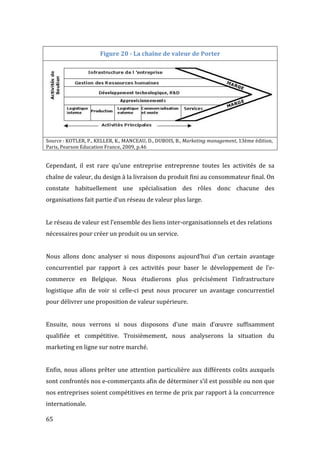  65	
  
Figure	
  20	
  -­‐	
  La	
  chaîne	
  de	
  valeur	
  de	
  Porter	
  
	
  
Source	
  :	
  KOTLER,	
  P.,	
  KELLER,	
  K.,	
  MANCEAU,	
  D.,	
  DUBOIS,	
  B.,	
  Marketing	
  management,	
  13ème	
  édition,	
  
Paris,	
  Pearson	
  Education	
  France,	
  2009,	
  p.46	
  
	
  
Cependant,	
   il	
   est	
   rare	
   qu’une	
   entreprise	
   entreprenne	
   toutes	
   les	
   activités	
   de	
   sa	
  
chaîne	
  de	
  valeur,	
  du	
  design	
  à	
  la	
  livraison	
  du	
  produit	
  fini	
  au	
  consommateur	
  final.	
  On	
  
constate	
   habituellement	
   une	
   spécialisation	
   des	
   rôles	
   donc	
   chacune	
   des	
  
organisations	
  fait	
  partie	
  d’un	
  réseau	
  de	
  valeur	
  plus	
  large.	
  
	
  
Le	
  réseau	
  de	
  valeur	
  est	
  l’ensemble	
  des	
  liens	
  inter-­‐organisationnels	
  et	
  des	
  relations	
  
nécessaires	
  pour	
  créer	
  un	
  produit	
  ou	
  un	
  service.	
  
	
  
Nous	
   allons	
   donc	
   analyser	
   si	
   nous	
   disposons	
   aujourd’hui	
   d’un	
   certain	
   avantage	
  
concurrentiel	
   par	
   rapport	
   à	
   ces	
   activités	
   pour	
   baser	
   le	
   développement	
   de	
   l’e-­‐
commerce	
   en	
   Belgique.	
   Nous	
   étudierons	
   plus	
   précisément	
   l’infrastructure	
  
logistique	
   afin	
   de	
   voir	
   si	
   celle-­‐ci	
   peut	
   nous	
   procurer	
   un	
   avantage	
   concurrentiel	
  
pour	
  délivrer	
  une	
  proposition	
  de	
  valeur	
  supérieure.	
  	
  
	
  
Ensuite,	
   nous	
   verrons	
   si	
   nous	
   disposons	
   d’une	
   main	
   d’œuvre	
   suffisamment	
  
qualifiée	
   et	
   compétitive.	
   Troisièmement,	
   nous	
   analyserons	
   la	
   situation	
   du	
  
marketing	
  en	
  ligne	
  sur	
  notre	
  marché.	
  	
  
	
  
Enfin,	
  nous	
  allons	
  prêter	
  une	
  attention	
  particulière	
  aux	
  différents	
  coûts	
  auxquels	
  
sont	
  confrontés	
  nos	
  e-­‐commerçants	
  afin	
  de	
  déterminer	
  s’il	
  est	
  possible	
  ou	
  non	
  que	
  
nos	
  entreprises	
  soient	
  compétitives	
  en	
  terme	
  de	
  prix	
  par	
  rapport	
  à	
  la	
  concurrence	
  
internationale.	
   	
  
 