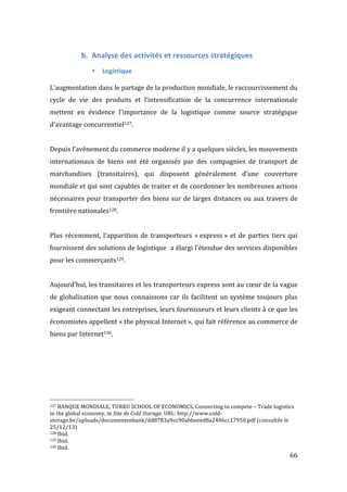   66	
  
b. Analyse	
  des	
  activités	
  et	
  ressources	
  stratégiques	
  
• Logistique	
  
	
  
L’augmentation	
  dans	
  le	
  partage	
  de	
  la	
  production	
  mondiale,	
  le	
  raccourcissement	
  du	
  
cycle	
   de	
   vie	
   des	
   produits	
   et	
   l’intensification	
   de	
   la	
   concurrence	
   internationale	
  
mettent	
   en	
   évidence	
   l’importance	
   de	
   la	
   logistique	
   comme	
   source	
   stratégique	
  
d’avantage	
  concurrentiel127.	
  
	
  
Depuis	
  l’avènement	
  du	
  commerce	
  moderne	
  il	
  y	
  a	
  quelques	
  siècles,	
  les	
  mouvements	
  
internationaux	
   de	
   biens	
   ont	
   été	
   organisés	
   par	
   des	
   compagnies	
   de	
   transport	
   de	
  
marchandises	
   (transitaires),	
   qui	
   disposent	
   généralement	
   d’une	
   couverture	
  
mondiale	
  et	
  qui	
  sont	
  capables	
  de	
  traiter	
  et	
  de	
  coordonner	
  les	
  nombreuses	
  actions	
  
nécessaires	
  pour	
  transporter	
  des	
  biens	
  sur	
  de	
  larges	
  distances	
  ou	
  aux	
  travers	
  de	
  
frontière	
  nationales128.	
  
	
  
Plus	
  récemment,	
  l’apparition	
  de	
  transporteurs	
  «	
  express	
  »	
  et	
  de	
  parties	
  tiers	
  qui	
  
fournissent	
  des	
  solutions	
  de	
  logistique	
  	
  a	
  élargi	
  l’étendue	
  des	
  services	
  disponibles	
  
pour	
  les	
  commerçants129.	
  
	
  
Aujourd’hui,	
  les	
  transitaires	
  et	
  les	
  transporteurs	
  express	
  sont	
  au	
  cœur	
  de	
  la	
  vague	
  
de	
  globalisation	
  que	
  nous	
  connaissons	
  car	
  ils	
  facilitent	
  un	
  système	
  toujours	
  plus	
  
exigeant	
  connectant	
  les	
  entreprises,	
  leurs	
  fournisseurs	
  et	
  leurs	
  clients	
  à	
  ce	
  que	
  les	
  
économistes	
  appellent	
  «	
  the	
  physical	
  Internet	
  »,	
  qui	
  fait	
  référence	
  au	
  commerce	
  de	
  
biens	
  par	
  Internet130.	
  
	
  
	
  	
  	
  	
  	
  	
  	
  	
  	
  	
  	
  	
  	
  	
  	
  	
  	
  	
  	
  	
  	
  	
  	
  	
  	
  	
  	
  	
  	
  	
  	
  	
  	
  	
  	
  	
  	
  	
  	
  	
  	
  	
  	
  	
  	
  	
  	
  	
  	
  	
  	
  	
  	
  	
  	
  	
  
127	
  BANQUE	
  MONDIALE,	
  TURKU	
  SCHOOL	
  OF	
  ECONOMICS,	
  Connecting	
  to	
  compete	
  –	
  Trade	
  logistics	
  
in	
  the	
  global	
  economy,	
  in	
  Site	
  de	
  Cold	
  Storage,	
  URL:	
  http://www.cold-­‐
storage.be/uploads/documentenbank/dd8783a9ec90abbeeed8a2446cc17950.pdf	
  (consultée	
  le	
  
25/12/13)	
  
128	
  Ibid.	
  
129	
  Ibid.	
  
130	
  Ibid.	
  
 