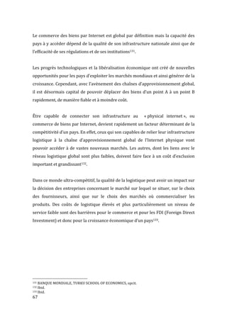  67	
  
Le	
  commerce	
  des	
  biens	
  par	
  Internet	
  est	
  global	
  par	
  définition	
  mais	
  la	
  capacité	
  des	
  
pays	
  à	
  y	
  accéder	
  dépend	
  de	
  la	
  qualité	
  de	
  son	
  infrastructure	
  nationale	
  ainsi	
  que	
  de	
  
l’efficacité	
  de	
  ses	
  régulations	
  et	
  de	
  ses	
  institutions131.	
  
	
  
Les	
  progrès	
  technologiques	
  et	
  la	
  libéralisation	
  économique	
  ont	
  créé	
  de	
  nouvelles	
  
opportunités	
  pour	
  les	
  pays	
  d’exploiter	
  les	
  marchés	
  mondiaux	
  et	
  ainsi	
  générer	
  de	
  la	
  
croissance.	
  Cependant,	
  avec	
  l’avènement	
  des	
  chaînes	
  d’approvisionnement	
  global,	
  
il	
  est	
  désormais	
  capital	
  de	
  pouvoir	
  déplacer	
  des	
  biens	
  d’un	
  point	
  A	
  à	
  un	
  point	
  B	
  
rapidement,	
  de	
  manière	
  fiable	
  et	
  à	
  moindre	
  coût.	
  	
  
	
  
Être	
   capable	
   de	
   connecter	
   son	
   infrastructure	
   au	
   	
   «	
  physical	
   internet	
  »,	
   ou	
  	
  
commerce	
  de	
  biens	
  par	
  Internet,	
  devient	
  rapidement	
  un	
  facteur	
  déterminant	
  de	
  la	
  
compétitivité	
  d’un	
  pays.	
  En	
  effet,	
  ceux	
  qui	
  son	
  capables	
  de	
  relier	
  leur	
  infrastructure	
  
logistique	
   à	
   la	
   chaîne	
   d’approvisionnement	
   global	
   de	
   l’Internet	
   physique	
   vont	
  
pouvoir	
  accéder	
  à	
  de	
  vastes	
  nouveaux	
  marchés.	
  Les	
  autres,	
  dont	
  les	
  liens	
  avec	
  le	
  
réseau	
  logistique	
  global	
  sont	
  plus	
  faibles,	
  doivent	
  faire	
  face	
  à	
  un	
  coût	
  d’exclusion	
  
important	
  et	
  grandissant132.	
  
	
  
Dans	
  ce	
  monde	
  ultra-­‐compétitif,	
  la	
  qualité	
  de	
  la	
  logistique	
  peut	
  avoir	
  un	
  impact	
  sur	
  
la	
  décision	
  des	
  entreprises	
  concernant	
  le	
  marché	
  sur	
  lequel	
  se	
  situer,	
  sur	
  le	
  choix	
  
des	
   fournisseurs,	
   ainsi	
   que	
   sur	
   le	
   choix	
   des	
   marchés	
   où	
   commercialiser	
   les	
  
produits.	
   Des	
   coûts	
   de	
   logistique	
   élevés	
   et	
   plus	
   particulièrement	
   un	
   niveau	
   de	
  
service	
  faible	
  sont	
  des	
  barrières	
  pour	
  le	
  commerce	
  et	
  pour	
  les	
  FDI	
  (Foreign	
  Direct	
  
Investment)	
  et	
  donc	
  pour	
  la	
  croissance	
  économique	
  d’un	
  pays133.	
  
	
  
	
  
	
  
	
  
	
  
	
  	
  	
  	
  	
  	
  	
  	
  	
  	
  	
  	
  	
  	
  	
  	
  	
  	
  	
  	
  	
  	
  	
  	
  	
  	
  	
  	
  	
  	
  	
  	
  	
  	
  	
  	
  	
  	
  	
  	
  	
  	
  	
  	
  	
  	
  	
  	
  	
  	
  	
  	
  	
  	
  	
  	
  
131	
  BANQUE	
  MONDIALE,	
  TURKU	
  SCHOOL	
  OF	
  ECONOMICS,	
  opcit.	
  
132	
  Ibid.	
  
133	
  Ibid.	
  
 