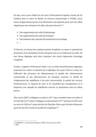   68	
  
De	
  plus,	
  nous	
  avons	
  étudié	
  lors	
  du	
  cours	
  d’International	
  Logistics,	
  donné	
  par	
  M.	
  
Coudroy	
   dans	
   le	
   cadre	
   du	
   Master	
   en	
   Sciences	
   Commerciales	
   à	
   l’ICHEC,	
   qu’un	
  
réseau	
  d’approvisionnement	
  et	
  de	
  distribution	
  mal	
  optimisé	
  peut	
  avoir	
  des	
  effets	
  
négatifs	
  pour	
  une	
  entreprise.	
  En	
  effet,	
  cela	
  peut	
  entrainer134	
  :	
  
	
  
! Une	
  augmentation	
  des	
  coûts	
  d’entreposage	
  
! Une	
  augmentation	
  des	
  coûts	
  de	
  transport	
  
! Une	
  limitation	
  des	
  capacités	
  de	
  production	
  et	
  de	
  stockage	
  
! …	
  
	
  
À	
  l’inverse,	
  un	
  réseau	
  bien	
  optimisé	
  permet	
  d’exploiter	
  au	
  mieux	
  le	
  potentiel	
  de	
  
production	
  et	
  de	
  distribution	
  d’une	
  entreprise	
  tout	
  en	
  en	
  maîtrisant	
  les	
  coûts.	
  Un	
  
bon	
   réseau	
   logistique	
   peut	
   donc	
   constituer	
   une	
   source	
   importante	
   d’avantage	
  
compétitif.	
  
	
  
L’indice	
  «	
  Logistics	
  Performance	
  Index	
  »	
  est	
  un	
  indice	
  de	
  performance	
  logistique	
  	
  
proposant	
  une	
  valeur	
  en	
  fonction	
  de	
  la	
  logistique	
  d’un	
  pays.	
  Celui-­‐ci	
  se	
  base	
  sur	
  
l’efficacité	
   des	
   processus	
   de	
   dédouanement,	
   la	
   qualité	
   des	
   infrastructures	
  
commerciales	
   et	
   des	
   infrastructures	
   de	
   transport	
   connexes,	
   la	
   facilité	
   de	
  
l’organisation	
   des	
   expéditions	
   à	
   des	
   prix	
   concurrentiels,	
   la	
   qualité	
   des	
   services	
  
d’infrastructure,	
   la	
   capacité	
   de	
   suivi	
   et	
   de	
   traçabilité	
   des	
   consignations	
   et	
   la	
  
fréquence	
   avec	
   laquelle	
   les	
   expéditions	
   arrivent	
   au	
   destinataire	
   dans	
   les	
   délais	
  
prévus.	
  
	
  
Alors	
  qu’en	
  2007,	
  la	
  Belgique	
  occupait	
  la	
  12ème	
  place	
  mondiale	
  selon	
  cet	
  indice	
  et	
  
les	
  Pays-­‐Bas	
  la	
  2ème	
  place,	
  la	
  Belgique	
  est	
  positionnée	
  en	
  7ème	
  position	
  en	
  2012	
  avec	
  
un	
  score	
  de	
  3,98	
  sur	
  5,	
  juste	
  derrière	
  les	
  Pays-­‐Bas.	
  Notre	
  pays	
  fait	
  donc	
  désormais	
  
partie	
  du	
  top	
  10	
  en	
  terme	
  de	
  qualité	
  de	
  la	
  logistique135.	
  
	
  
	
  
	
  
	
  	
  	
  	
  	
  	
  	
  	
  	
  	
  	
  	
  	
  	
  	
  	
  	
  	
  	
  	
  	
  	
  	
  	
  	
  	
  	
  	
  	
  	
  	
  	
  	
  	
  	
  	
  	
  	
  	
  	
  	
  	
  	
  	
  	
  	
  	
  	
  	
  	
  	
  	
  	
  	
  	
  	
  
134	
  COUDROY,	
  L.,	
  International	
  Logistics,	
  ICHEC,	
  notes	
  de	
  cours,	
  2012.	
  
135	
  Ibid.	
  
 