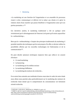   70	
  
• Marketing	
  
	
  
	
  
«	
  Le	
   marketing	
   est	
   une	
   fonction	
   de	
   l’organisation	
   et	
   un	
   ensemble	
   de	
   processus	
  
visant	
   à	
   créer,	
   communiquer	
   et	
   délivrer	
   de	
   la	
   valeur	
   aux	
   clients	
   et	
   à	
   gérer	
   la	
  
relation	
  client	
  d’une	
  manière	
  qui	
  puisse	
  bénéficier	
  à	
  l’organisation	
  ainsi	
  qu’à	
  ses	
  
parties	
  prenantes.	
  »138	
  
	
  
Ces	
   dernières	
   années,	
   le	
   marketing	
   traditionnel	
   a	
   été	
   en	
   quelque	
   sorte	
  
révolutionné	
  par	
  le	
  développement	
  de	
  l’Internet	
  à	
  tel	
  point	
  qu’il	
  existe	
  aujourd’hui	
  
le	
  «	
  webmarketing	
  ».	
  
	
  
Bien	
  que	
  le	
  «	
  webmarketing	
  »	
  s’inspire	
  des	
  principes	
  traditionnels	
  du	
  marketing,	
  il	
  
possède	
  toutefois	
  des	
  techniques	
  qui	
  lui	
  sont	
  propres.	
  En	
  effet,	
  ce	
  dernier	
  utilise	
  les	
  
possibilités	
   offertes	
   par	
   les	
   nouvelles	
   technologies	
   de	
   l’information	
   et	
   de	
   la	
  
communication139.	
  
	
  
On	
   peut	
   déceler	
   plusieurs	
   techniques	
   majeures	
   bien	
   que	
   celles-­‐ci	
   ne	
   cessent	
  
d’évoluer	
  :	
  
! L’e-­‐mail	
  marketing	
  
! Le	
  bannering	
  
! Le	
  marketing	
  sur	
  les	
  médias	
  sociaux	
  
! Le	
  marketing	
  d’affiliation	
  
! Le	
  marketing	
  des	
  moteurs	
  de	
  recherche…	
  
	
  
Il	
  en	
  existe	
  bien	
  entendu	
  une	
  multitude	
  d’autres	
  mais	
  dans	
  le	
  cadre	
  de	
  notre	
  étude	
  
nous	
  allons	
  nous	
  pencher	
  plus	
  particulièrement	
  sur	
  le	
  marketing	
  des	
  moteurs	
  de	
  
recherche	
   étant	
   donné	
   que	
   le	
   comportement	
   du	
   consommateur	
   est	
   fortement	
  
orienté	
  recherche.	
  
	
  	
  	
  	
  	
  	
  	
  	
  	
  	
  	
  	
  	
  	
  	
  	
  	
  	
  	
  	
  	
  	
  	
  	
  	
  	
  	
  	
  	
  	
  	
  	
  	
  	
  	
  	
  	
  	
  	
  	
  	
  	
  	
  	
  	
  	
  	
  	
  	
  	
  	
  	
  	
  	
  	
  	
  
138	
  KOTLER,	
  P.,	
  KELLER,	
  K.,	
  MANCEAU,	
  D.,	
  DUBOIS,	
  B.,	
  opcit.,	
  p.5.	
  
139	
  RABY,	
  G.,	
  Qu’est	
  ce	
  que	
  le	
  webmarketing,	
  cybermarketing,	
  emarketing,	
  in	
  Site	
  de	
  Emarketeur.fr,	
  
URL:	
  http://www.emarketeur.fr/gestion-­‐de-­‐projet/quest-­‐ce-­‐que-­‐le-­‐webmarketing-­‐
cybermarketing-­‐emarketing	
  (page	
  consultée	
  le	
  23/12/13)	
  
	
  
 