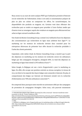  71	
  
	
  
Nous	
  avons	
  vu	
  au	
  cours	
  de	
  notre	
  analyse	
  PEST	
  que	
  l’utilisation	
  première	
  d’Internet	
  
est	
  de	
  rechercher	
  de	
  l’information.	
  Grâce	
  à	
  cet	
  outil,	
  le	
  consommateur	
  prépare	
  de	
  
plus	
   en	
   plus	
   ses	
   achats	
   en	
   comparant	
   les	
   offres,	
   les	
   caractéristiques,	
   les	
  
disponibilités	
   des	
   produits	
   en	
   magasin,	
   etc.	
   Certains	
   vont	
   donc	
   effectuer	
   des	
  
recherches	
  puis	
  se	
  rendre	
  en	
  magasin	
  pour	
  procéder	
  à	
  l’acte	
  d’achat,	
  tandis	
  que	
  
d’autres	
  iront	
  se	
  renseigner	
  auprès	
  des	
  vendeurs	
  en	
  magasin	
  puis	
  effectueront	
  leur	
  
achat	
  en	
  ligne	
  suivant	
  la	
  meilleure	
  offre.	
  	
  
Une	
  étude	
  du	
  Boston	
  Consulting	
  Group	
  a	
  estimé	
  à	
  6,3	
  milliards	
  d’euro	
  les	
  dépenses	
  
des	
   consommateurs	
   qui	
   recherchent	
   en	
   ligne	
   mais	
   achètent	
   hors	
   ligne140.	
   Le	
  
marketing	
   sur	
   les	
   moteurs	
   de	
   recherche	
   devient	
   donc	
   essentiel	
   pour	
   les	
  
entreprises	
   désireuses	
   de	
   présenter	
   leur	
   offre	
   durant	
   la	
   recherche	
   préalable	
   à	
  
l’achat	
  des	
  clients	
  potentiels.	
  
Cependant,	
  cette	
  même	
  étude	
  du	
  Boston	
  Consulting	
  Group	
  a	
  montré	
  que	
  la	
  part	
  
des	
  dépenses	
  en	
  marketing	
  sur	
  les	
  moteurs	
  de	
  recherche	
  envers	
  les	
  utilisateurs	
  
belges	
  par	
  des	
  compagnies	
  étrangères,	
  atteignait	
  60%.	
  Le	
  total	
  des	
  dépenses	
  en	
  
marketing	
  en	
  ligne	
  était	
  estimé	
  à	
  293	
  millions	
  d’euro141.	
  
Selon	
   Google,	
   la	
   Belgique	
   est	
   une	
   «	
  terre	
   d’opportunité	
  »	
   pour	
   le	
   marketing	
   en	
  
ligne.	
  En	
  effet,	
  elle	
  occupe	
  une	
  position	
  centrale	
  au	
  niveau	
  européen,	
  le	
  niveau	
  de	
  
vie	
  y	
  est	
  élevé	
  et	
  la	
  majorité	
  des	
  foyers	
  belges	
  sont	
  connectés	
  à	
  Internet.	
  De	
  plus,	
  le	
  
comportement	
   des	
   belges	
   sur	
   Internet	
   est	
   fortement	
   orienté	
   vers	
   la	
   recherche	
  
d’information	
  avec	
  94%	
  des	
  utilisateurs	
  concernés142.	
  
	
  
On	
  comprend	
  donc	
  pourquoi	
  notre	
  marché	
  est	
  activement	
  ciblé	
  par	
  des	
  campagnes	
  
de	
   promotion	
   de	
   compagnies	
   étrangère.	
   Selon	
   nous,	
   cela	
   pourrait	
   notamment	
  
	
  	
  	
  	
  	
  	
  	
  	
  	
  	
  	
  	
  	
  	
  	
  	
  	
  	
  	
  	
  	
  	
  	
  	
  	
  	
  	
  	
  	
  	
  	
  	
  	
  	
  	
  	
  	
  	
  	
  	
  	
  	
  	
  	
  	
  	
  	
  	
  	
  	
  	
  	
  	
  	
  	
  	
  
140	
  THE	
  BOSTON	
  CONSULTING	
  GROUP,	
  Economy.be	
  at	
  the	
  crossroad	
  -­‐	
  Internet	
  transforme	
  notre	
  
économie,	
  in	
  Site	
  de	
  	
  Trends	
  Tendances,	
  URL:	
  
http://trends.levif.be/economie/attachments/internet_poids_bcg_mai11.pdf?blobcol=urldata&blo
bheader=application%2Fpdf&blobkey=id&blobtable=MungoBlobs&blobwhere=1266558274132&
ssbinary=true	
  (consultée	
  le	
  4/10/13)	
  
141	
  Ibid.	
  
142	
  GOOGLE,	
  La	
  Belgique,	
  terre	
  d’opportunités	
  pour	
  le	
  marketing	
  online,	
  in	
  Blog	
  de	
  Google	
  Adwords,	
  
URL:	
  http://adwords-­‐fr.blogspot.be/2009/04/le-­‐theme-­‐de-­‐cet-­‐article-­‐sera-­‐consacre.html	
  
(consultée	
  le	
  23/12/13)	
  
 